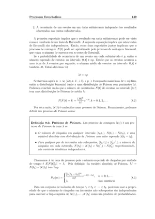 Processos Estocásticos 149
2. A ocorrência de um evento em um dado subintervalo independe dos resultados
observados nos outros subintervalos.
A primeira suposição implica que o resultado em cada subintervalo pode ser visto
como o resultado de um teste de Bernoulli. A segunda suposição implica que estes testes
de Bernoulli são independentes. Então, estas duas suposições juntas implicam que o
processo de contagem N(t) pode ser aproximado pelo processo de contagem binomial,
que conta o número de sucessos em n testes de Bernoulli.
Se a probabilidade de ocorrência de um evento em cada subintervalo é p, então o
número esperado de eventos no intervalo [0, t] é np. Desde que os eventos ocorrem a
uma taxa de λ eventos por segundo, o número médio de eventos no intervalo [0, t] é
também λt. Então devemos ter
λt = np
Se ﬁzermos agora n → ∞ (isto é, δ → 0), e p → 0 enquanto mantemos λt = np ﬁxo,
então a distribuição binomial tende a uma distribuição de Poisson com parâmetro λt.
Podemos concluir então que o número de ocorrências N(t) de eventos no intervalo [0, t]
tem uma distribuição de Poisson de média λt:
P[N(t) = k] =
(λt)k
k!
e−λt
, k = 0, 1, 2, . . . (8.2)
Por esta razão, N(t) é conhecido como processo de Poisson. Formalmente, podemos
deﬁnir um processo de Poisson como:
Deﬁnição 8.9. Processo de Poisson. Um processo de contagem N(t) é um pro-
cesso de Poisson de taxa λ se
• O número de chegadas em qualquer intervalo (t0, t1], N(t1) − N(t0), é uma
variável aleatória com distribuição de Poisson com valor esperado λ(t1 − t0).
• Para qualquer par de intervalos não sobrepostos, (t0, t1] e (t
′
0, t
′
1], o número de
chegadas em cada intervalo, N(t1) − N(t0) e N(t
′
1) − N(t
′
0) respectivamente,
são variáveis aleatórias independentes.
Chamamos λ de taxa do processo pois o número esperado de chegadas por unidade
de tempo é E[N(t)]/t = λ. Pela deﬁnição da variável aleatória de Poisson, M =
N(t1) − N(t0) tem fmp
PM (m) =



[λ(t1 − t0)]m
m!
e−λ(t1−t0)
, m = 0, 1, . . .
0, caso contrário
(8.3)
Para um conjunto de instantes de tempo t1  t2  · · ·  tk, podemos usar a propri-
edade de que o número de chegadas em intervalos não sobrepostos são independentes
para escrever a fmp conjunta de N(t1), . . . , N(tk) como um produto de probabilidades.
 