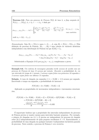 150 Processos Estocásticos
Teorema 8.2. Para um processo de Poisson N(t) de taxa λ, a fmp conjunta de
N(t1), . . . , N(tk), t1  t2  · · ·  tk, é dada por
pN(t1),...,N(tk)(n1, . . . , nk) =



αn1
1 e−α1
n1!
αn2−n1
2 e−α2
(n2 − n1)!
· · ·
α
nk−nk−1
k e−αk
(nk − nk−1)!
, 0 ≤ n1 ≤ · · · ≤ nk
0, caso contrário
onde αi = λ(ti − ti−1).
Demonstração. Seja M1 = N(t1) e para i = 2, . . . , k, seja Mi = N(ti) − N(ti−1). Pela
deﬁnição do processo de Poisson, M1, . . . , Mk é uma coleção de variáveis aleatórias
independentes com distribuição de Poisson tal que E[Mi] = αi.
pN(t1),...,N(tk)(n1, . . . , nk) = pM1,M2,··· ,Mk
(n1, n2 − n1, . . . , nk − nk−1)
= pM1 (n1)pM2 (n2 − n1) · · · pMk
(nk − nk−1)
Substituindo a Equação (8.3) por pMi (ni − ni−1), completamos a prova.
Exemplo 8.6. Um sistema de mensagens gravadas recebe acessos de acordo com um
processo de Poisson de taxa 15 acessos por minuto. Encontre a probabilidade de, em
um intervalo de tempo de 1 minuto, 3 acessos sejam feitos nos primeiros 10 segundos e
2 acessos sejam feitos nos últimos 15 segundos.
Solução. A taxa de chegada em segundos é λ = 15/60 = 1/4 acessos por segundo.
Escrevendo o tempo em segundos, a probabilidade de interesse é
P[N(10) = 3 e N(60) − N(45) = 2]
Aplicando as propriedades de incrementos independentes e incrementos estacioná-
rios,
P[N(10) = 3 e N(60) − N(45) = 2] = P[N(10) = 3]P[N(60) − N(45) = 2]
= P[N(10) = 3]P[N(60 − 45) = 2]
=
(10/4)3e−10/4
3!
(15/4)2e−15/4
2!
= 0, 035
É importante lembrar que a propriedade dos intervalos independentes do processo
de Poisson precisa se manter mesmo para intervalos bastante pequenos. Por exemplo,
o número de chegadas em (t, t + δ] precisa ser independente do processo de chegada
sobre [0, t] independentemente de quão pequeno escolhamos δ  0. Essencialmente, a
probabilidade de uma chegada em qualquer instante é independente da história passada
do processo. Neste sentido, o processo de Poisson é sem memória.
 