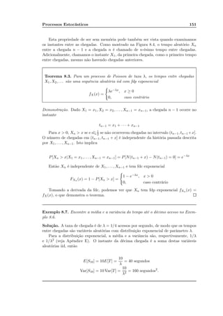 Processos Estocásticos 151
Esta propriedade de ser sem memória pode também ser vista quando examinamos
os instantes entre as chegadas. Como mostrado na Figura 8.4, o tempo aleatório Xn
entre a chegada n − 1 e a chegada n é chamado de n-ésimo tempo entre chegadas.
Adicionalmente, chamamos o instante X1, da primeira chegada, como o primeiro tempo
entre chegadas, mesmo não havendo chegadas anteriores.
Teorema 8.3. Para um processo de Poisson de taxa λ, os tempos entre chegadas
X1, X2, . . . são uma sequência aleatória iid com fdp exponencial
fX(x) =
λe−λx, x ≥ 0
0, caso contrário
Demonstração. Dado X1 = x1, X2 = x2, . . . , Xn−1 = xn−1, a chegada n − 1 ocorre no
instante
tn−1 = x1 + · · · + xn−1
Para x  0, Xn  x se e sï¿1
2 se não ocorrerem chegadas no intervalo (tn−1, tn−1 +x].
O número de chegadas em (tn−1, tn−1 + x] é independente da história passada descrita
por X1, . . . , Xn−1. Isto implica
P[Xn  x|X1 = x1, . . . , Xn−1 = xn−1] = P[N(tn−1 + x) − N(tn−1) = 0] = e−λx
Então Xn é independente de X1, . . . , Xn−1 e tem fdc exponencial
FXn (x) = 1 − P[Xn  x] =
1 − e−λx, x  0
0, caso contrário
Tomando a derivada da fdc, podemos ver que Xn tem fdp exponencial fXn (x) =
fX(x), o que demonstra o teorema.
Exemplo 8.7. Encontre a média e a variância do tempo até o décimo acesso no Exem-
plo 8.6.
Solução. A taxa de chegada é de λ = 1/4 acessos por segundo, de modo que os tempos
entre chegadas são variáveis aleatórias com distribuição exponencial de parâmetro λ.
Para a distribuição exponencial, a média e a variância são, respectivamente, 1/λ
e 1/λ2 (veja Apêndice E). O instante da décima chegada é a soma destas variáveis
aleatórias iid, então
E[S10] = 10E[T] =
10
λ
= 40 segundos
Var[S10] = 10 Var[T] =
10
λ2
= 160 segundos2
.
 