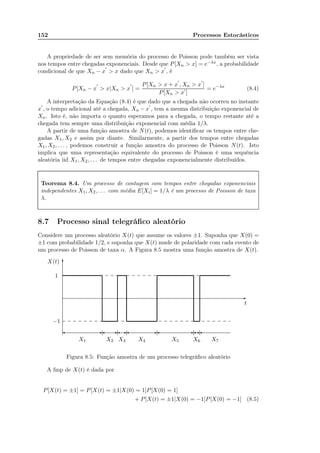 152 Processos Estocásticos
A propriedade de ser sem memória do processo de Poisson pode também ser vista
nos tempos entre chegadas exponenciais. Desde que P[Xn  x] = e−λx, a probabilidade
condicional de que Xn − x
′
 x dado que Xn  x
′
, é
P[Xn − x
′
 x|Xn  x
′
] =
P[Xn  x + x
′
, Xn  x
′
]
P[Xn  x′
]
= e−λx
(8.4)
A interpretação da Equação (8.4) é que dado que a chegada não ocorreu no instante
x
′
, o tempo adicional até a chegada, Xn − x
′
, tem a mesma distribuição exponencial de
Xn. Isto é, não importa o quanto esperamos para a chegada, o tempo restante até a
chegada tem sempre uma distribuição exponencial com média 1/λ.
A partir de uma função amostra de N(t), podemos identiﬁcar os tempos entre che-
gadas X1, X2 e assim por diante. Similarmente, a partir dos tempos entre chegadas
X1, X2, . . . , podemos construir a função amostra do processo de Poisson N(t). Isto
implica que uma representação equivalente do processo de Poisson é uma sequência
aleatória iid X1, X2, . . . de tempos entre chegadas exponencialmente distribuídos.
Teorema 8.4. Um processo de contagem com tempos entre chegadas exponenciais
independentes X1, X2, . . . com média E[Xi] = 1/λ é um processo de Poisson de taxa
λ.
8.7 Processo sinal telegráﬁco aleatório
Considere um processo aleatório X(t) que assume os valores ±1. Suponha que X(0) =
±1 com probabilidade 1/2, e suponha que X(t) mude de polaridade com cada evento de
um processo de Poisson de taxa α. A Figura 8.5 mostra uma função amostra de X(t).
......................................................................................................................................................................................................................................................................................................................................................................................................................................................................................................................................................................................................................................................................................................................................................................................................................................................................................
.................................................................................................................................................................................................................................................................................................................................................................
-
6
t
−1
1
X(t)
............................................................................................................................................................................................................................................................................................................................................................................................................................................................................................................................................................................................................................................................................................................................................................................................................... - -- - --......................
......................
......................
......................
......................
......................
X1 X2 X3 X4 X5 X6 X7
............. ............. ............. ............. ............. ............. ............. ............. ............. ............. ............. ............. ............. ............. ............. ............. ............. ............. ............. ............. ............. ............. ............. ............. ............. ............. ............. ............. ............. ............. ............. ........
............. ............. ............. ............. ............. ............. ............. ............. ............. ............. ............. ............. ............. ............. ............. ............. ............. ............. ............. ............. ............. ............. ............. ............. ............. ............. ............. ............. ............. ............. ............. ........
Figura 8.5: Função amostra de um processo telegráﬁco aleatório
A fmp de X(t) é dada por
P[X(t) = ±1] = P[X(t) = ±1|X(0) = 1]P[X(0) = 1]
+ P[X(t) = ±1|X(0) = −1]P[X(0) = −1] (8.5)
 