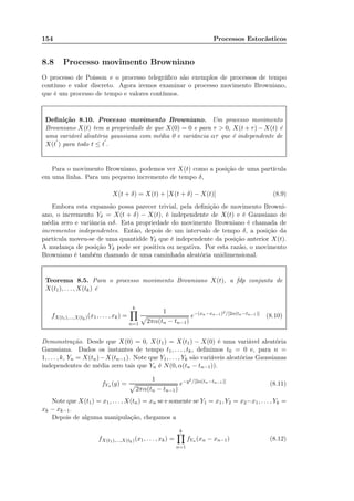 154 Processos Estocásticos
8.8 Processo movimento Browniano
O processo de Poisson e o processo telegráﬁco são exemplos de processos de tempo
contínuo e valor discreto. Agora iremos examinar o processo movimento Browniano,
que é um processo de tempo e valores contínuos.
Deﬁnição 8.10. Processo movimento Browniano. Um processo movimento
Browniano X(t) tem a propriedade de que X(0) = 0 e para τ  0, X(t + τ) − X(t) é
uma variável aleatória gaussiana com média 0 e variância ατ que é independente de
X(t
′
) para todo t ≤ t
′
.
Para o movimento Browniano, podemos ver X(t) como a posição de uma partícula
em uma linha. Para um pequeno incremento de tempo δ,
X(t + δ) = X(t) + [X(t + δ) − X(t)] (8.9)
Embora esta expansão possa parecer trivial, pela deﬁnição de movimento Browni-
ano, o incremento Yδ = X(t + δ) − X(t), é independente de X(t) e é Gaussiano de
média zero e variância αδ. Esta propriedade do movimento Browniano é chamada de
incrementos independentes. Então, depois de um intervalo de tempo δ, a posição da
partícula moveu-se de uma quantidde Yδ que é independente da posição anterior X(t).
A mudança de posição Yδ pode ser positiva ou negativa. Por esta razão, o movimento
Browniano é também chamado de uma caminhada aleatória unidimensional.
Teorema 8.5. Para o processo movimento Browniano X(t), a fdp conjunta de
X(t1), . . . , X(tk) é
fX(t1),...,X(tk)(x1, . . . , xk) =
k
n=1
1
2πα(tn − tn−1)
e−(xn−xn−1)2/[2α(tn−tn−1)]
(8.10)
Demonstração. Desde que X(0) = 0, X(t1) = X(t1) − X(0) é uma variável aleatória
Gaussiana. Dados os instantes de tempo t1, . . . , tk, deﬁnimos t0 = 0 e, para n =
1, . . . , k, Yn = X(tn)−X(tn−1). Note que Y1, . . . , Yk são variáveis aleatórias Gaussianas
independentes de média zero tais que Yn é N(0, α(tn − tn−1)).
fYn (y) =
1
2πα(tn − tn−1)
e−y2/[2α(tn−tn−1)]
(8.11)
Note que X(t1) = x1, . . . , X(tn) = xn se e somente se Y1 = x1, Y2 = x2−x1, . . . , Yk =
xk − xk−1.
Depois de alguma manipulação, chegamos a
fX(t1),...,X(tk)(x1, . . . , xk) =
k
n=1
fYn (xn − xn−1) (8.12)
 