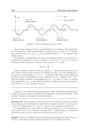 156 Processos Estocásticos
Figura 8.7: Erro de deteção devido ao ruído.
Vamos tentar interpretar P[ε|1], a probabilidade de erro dado que 1 foi transmitido.
Se 1 é transmitido, a saída do amostrador no receptor é Ap +n. Se Ap +n  0, fazemos
uma decisão correta, e se Ap + n  0, ou equivalentemente n  −Ap, tomamos uma
decisão errada.
Interpretando a probabilidade em termos de frequência relativa, se repetimos o ex-
perimento (de transmitir e receber o símbolo 1) N vezes (N → ∞), e se Nε vezes a
amostra do ruído foi negativa o suﬁciente para que Ap + n  0, então
P[ ε|1] =
Nε
N
Vamos examinar o sinal de ruído no instante ts. Em cada tentativa, temos um
novo sinal de ruído (função amostra) do conjunto de ruído e um valor diferente de n
no instante de amostragem ts, e se n  −Ap digamos 100 vezes em 100 milhões de
tentativas, então a probabilidade de erro é dada por P[ ε|1] = 100/100 · 106 = 10−6.
Mas este número é também a probabilidade de n  −Ap, onde n é uma v.a. formada
pelas amplitudes em t = ts das funções amostra do conjunto do processo estocástico
n(t). Esta é a v.a. n(ts) cuja fdp é fn(n; ts).
A fdp fX(x; t) é conhecida como fdp de primeira ordem. Infelizmente o conhecimento
da fdp de primeira ordem é insuﬁciente para especiﬁcar um processo aleatório. Para
entender o porque, um exemplo é bastante instrutivo.
Exemplo 8.9. Seja um processo estocástico X(t) cujo conjunto é mostrado na Figura
8.8a). Suponha que a distribuição de amplitudes em qualquer instante t é a mesma, isto
é fX(x; t) é independente de t, e fX(x; t) = fX(x), como mostrado na Figura 8.9.
Se comprimirmos no tempo o processo X(t) por um fator k (k  1), formamos um
novo processo Y (t), como mostrado na Figura 8.8b). Veriﬁque porque as estatísiticas
de primeira ordem não são suﬁcientes para diferenciar X(t) e Y (t).
Solução. Pode-se ver facilmente que a distribuição de amplitudes de X(t) é idêntica à
de Y (t) e, desta forma, a fdp de primeira ordem de X(t) é idêntica à de Y (t).
 