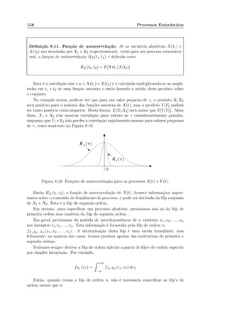 158 Processos Estocásticos
Deﬁnição 8.11. Função de autocorrelação. Se as variáveis aleatórias X(t1) e
X(t2) são denotadas por X1 e X2 respectivamente, então para um processo estocástico
real, a função de autocorrelação RX(t1, t2) é deﬁnida como
RX (t1, t2) = E[X(t1)X(t2)]
Esta é a correlação das v.a.’s X(t1) e X(t2) e é calculada multiplicando-se as ampli-
tudes em t1 e t2 de uma função amostra e então fazendo a média deste produto sobre
o conjunto.
No exemplo acima, pode-se ver que para um valor pequeno de τ, o produto X1X2
será positivo para a maioria das funções amostra de X(t), mas o produto Y1Y2 poderá
ser tanto positivo como negativo. Desta forma, E[X1X2] será maior que E[Y1Y2]. Além
disso, X1 e X2 irão mostrar correlação para valores de τ consideravelmente grandes,
enquanto que Y1 e Y2 irão perder a correlação rapidamente mesmo para valores pequenos
de τ, como mostrado na Figura 8.10.
Figura 8.10: Funções de autocorrelação para os processos X(t) e Y (t).
Então RX(t1, t2), a função de autocorrelação de X(t), fornece informações impor-
tantes sobre o conteúdo de freqüências do processo, e pode ser derivada da fdp conjunta
de X1 e X2. Esta é a fdp de segunda ordem.
Em resumo, para especiﬁcar um processo aleatório, precisamos não só da fdp de
primeira ordem mas também da fdp de segunda ordem .
Em geral, precisamos da medida de interdependência de n variáveis x1, x2, . . . , xn
nos instantes t1, t2, . . . , tn. Esta informação é fornecida pela fdp de ordem n,
fX1X2···Xn (x1, x2, . . . , xn). A determinação desta fdp é uma tarefa formidável, mas
felizmente, na maioria dos casos, iremos precisar apenas das estatísticas de primeira e
segunda ordens.
Podemos sempre derivar a fdp de ordem inferior a partir de fdp’s de ordem superior
por simples integração. Por exemplo,
fX1 (x1) =
+∞
−∞
fX1X2 (x1, x2) dx2
Então, quando temos a fdp de ordem n, não é necessário especiﬁcar as fdp’s de
ordem menor que n.
 