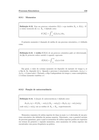 Processos Estocásticos 159
8.9.1 Momentos
Deﬁnição 8.12. Seja um processo estocástico X(t) e seja também Xti ≡ X(ti). O
n-ésimo momento da v.a. Xti é deﬁnido como
E Xn
ti
=
∞
−∞
xn
ti
fX(xti ) dxti
O primeiro momento é chamado de média de um processo estocástico, e é deﬁnido
como
Deﬁnição 8.13. A média E[X(t)] de um processo estocástico pode ser determinada
da fdp de primeira ordem usando a seguinte expressão
E[X(t)] =
+∞
−∞
xfX(x; t) dx
Em geral, o valor do n-ésimo momento irá depender do instante de tempo ti se
a fdp de Xti depender de ti. Quando o processo é estacionário, entretanto, fX(xti ) =
fX(xti +t) para todo t. Portanto, a fdp é independente do tempo e, como conseqüência,
o n-ésimo momento também o é.
8.9.2 Função de autocovariância
Deﬁnição 8.14. A função de autocovariância é deﬁnida como
KX(t1, t2) = E [(Xt1 − m(t1)) (Xt2 − m(t2))] = RX(t1, t2) − m(t1)m(t2)
onde m(t1) e m(t2) são as médias de Xt1 e Xt2 , respectivamente.
Momentos conjuntos de ordem superior de duas ou mais v.a.’s derivadas de um pro-
cesso estocástico são deﬁnidos da mesma maneira. Entretanto, com a possível exceção
do processo gaussiano, para o qual os momentos de ordem superior podem ser expressos
em termos do primeiro e segundo momentos, estes momentos de ordem superior são
encontrados com pouca frequência na prática.
 