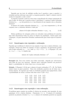 8 Probabilidade
Suponha que um teste de múltipla escolha tem k questões e para a questão i o
estudante precisa selecionar uma entre ni respostas possíveis. Qual é o número total de
modos de responder a todo o teste?
A resposta à questão i pode ser vista como a especiﬁcação da i-ésima componente de
uma k-upla, de modo que a questão acima é equivalente a: quantas k-uplas ordenadas
distintas (x1, . . . , xk) são possíveis se xi é um elemento de um conjunto com ni elementos
distintos?
O número de k-uplas ordenadas distintas (x1, . . . , xk) com componentes xi, de um
conjunto com ni elementos distintos é dado por
número de k-uplas ordenadas distintas = n1n2 . . . nk (1.12)
Muitos problemas de contagem podem ser colocados como problemas de amostra-
gem onde selecionamos bolas em urnas ou objetos em populações. Iremos agora usar
a Equação 1.12 para desenvolver fórmulas combinatoriais para vários tipos de amostra-
gem.
1.4.1 Amostragem com reposição e ordenação.
Suponha que escolhemos k objetos de um conjunto A que tem n objetos distintos, com
reposição. Iremos nos referir ao conjunto A como a população. O experimento produz
uma k-upla ordenada (x1, . . . , xk), onde xi ∈ A, i = 1, 2, . . . , k. A Equação 1.12, com
n1 = n2 = . . . = nk = n implica que
número de k-uplas ordenadas distintas = nk
(1.13)
Exemplo 1.5. Uma urna contém cinco bolas numeradas. Suponha que selecionamos
duas bolas da urna com reposição. Quantos pares ordenados distintos são possíveis?
Qual é a probabilidade de retirar duas vezes a mesma bola?
Solução. A Equação 1.13 diz que o número de pares ordenados é 52 = 25. Na Tabela
abaixo temos os pares possíveis. Cinco dos resultados possíveis são de bolas com o
mesmo número. Se supomos que todos os resultados possíveis são equiprováveis, então
a probabilidade de retirar a mesma bola duas vezes é 5/25 = 0, 2.
(1,1) (1,2) (1,3) (1,4) (1,5)
(2,1) (2,2) (2,3) (2,4) (2,5)
(3,1) (3,2) (3,3) (3,4) (3,5)
(4,1) (4,2) (4,3) (4,4) (4,5)
(5,1) (5,2) (5,3) (5,4) (5,5)
1.4.2 Amostragem sem reposição e com ordenação.
O problema agora consiste em escolher k objetos em sucessão, sem reposição, de uma
população A de n objetos distintos. Claramente, k ≤ n. O número de resultados
possíveis na primeira retirada é n1 = n, e o número de resultados possíveis na segunda
Seja um LED que pode assumir 4 cores
diferentes. Quantas sequencias diferentes de
cores pode existir com 3 LEDs?
Note que a ordem da sequencia
importa, ou seja, a diferenca na
ordem faz com que a sequencia
seja diferente!
 