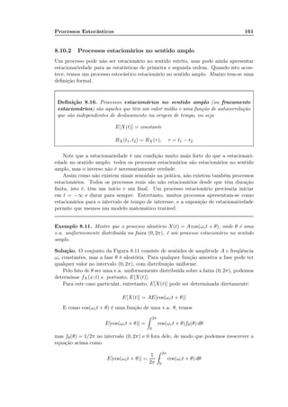 Processos Estocásticos 161
8.10.2 Processos estacionários no sentido amplo
Um processo pode não ser estacionário no sentido estrito, mas pode ainda apresentar
estacionariedade para as estatísticas de primeira e segunda ordem. Quando isto acon-
tece, temos um processo estocástico estacionário no sentido amplo. Abaixo tem-se uma
deﬁnição formal.
Deﬁnição 8.16. Processos estacionários no sentido amplo (ou fracamente
estacionários) são aqueles que têm um valor médio e uma função de autocorrelação
que são independentes de deslocamento na origem de tempo, ou seja
E[X(t)] = constante
RX (t1, t2) = RX(τ), τ = t1 − t2
Note que a estacionariedade é um condição muito mais forte do que a estacionari-
edade no sentido amplo: todos os processos estacionários são estacionários no sentido
amplo, mas o inverso não é necessariamente verdade.
Assim como não existem sinais senoidais na prática, não existem também processos
estacionários. Todos os processos reais são não estacionários desde que têm duração
ﬁnita, isto é, têm um início e um ﬁnal. Um processo estacionário precisaria iniciar
em t = −∞ e durar para sempre. Entretanto, muitos processos apresentam-se como
estacionários para o intervalo de tempo de interesse, e a suposição de estacionariedade
permite que usemos um modelo matemático tratável.
Exemplo 8.11. Mostre que o processo aleatório X(t) = A cos(ωct + θ), onde θ é uma
v.a. uniformemente distribuída na faixa (0, 2π), é um processo estacionário no sentido
amplo.
Solução. O conjunto da Figura 8.11 consiste de senóides de amplitude A e freqüência
ωc constantes, mas a fase θ é aleatória. Para qualquer função amostra a fase pode ter
qualquer valor no intervalo (0, 2π), com distribuição uniforme.
Pelo fato de θ ser uma v.a. uniformemente distribuída sobre a faixa (0, 2π), podemos
determinar fX(x; t) e, portanto, E[X(t)].
Para este caso particular, entretanto, E[X(t)] pode ser determinada diretamente:
E[X(t)] = AE[cos(ωct + θ)]
E como cos(ωct + θ) é uma função de uma v.a. θ, temos
E[cos(ωct + θ)] =
2π
0
cos(ωct + θ)fθ(θ) dθ
mas fθ(θ) = 1/2π no intervalo (0, 2π) e 0 fora dele, de modo que podemos reescrever a
equação acima como
E[cos(ωct + θ)] =
1
2π
2π
0
cos(ωct + θ) dθ
 
