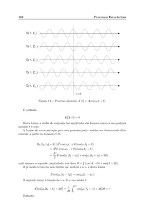 162 Processos Estocásticos
Figura 8.11: Processo aleatório X(t) = A cos(ωct + θ).
E portanto
E[X(t)] = 0
Desta forma, a média do conjunto das amplitudes das funções amostra em qualquer
instante t é zero.
A função de autocorrelação para este processo pode também ser determinada dire-
tamente a partir da Equação 8.13
RX(t1, t2) = E A2
cos(ωct1 + θ) cos(ωct2 + θ)
= A2
E [cos(ωct1 + θ) cos(ωct2 + θ)]
=
A2
2
E [cos[ωc(t1 − t2)] + cos[ωc(t1 + t2) + 2θ]]
onde usamos a seguinte propriedade: cos A cos B = 1
2 [cos(A − B) + cos(A + B)].
O primeiro termo do lado direito não contém v.a.’s, e desta forma
E[cos[ωc(t1 − t2)] = cos[ωc(t1 − t2)]
O segundo termo é função da v.a. θ, e sua média é
E[cos[ωc(t1 + t2) + 2θ]] =
1
2π
2π
0
cos[ωc(t1 + t2) + 2θ]dθ = 0
Portanto,
 