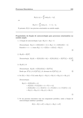 Processos Estocásticos 163
RX(t1, t2) =
A2
2
cos[ωc(t1 − t2)]
ou
RX(τ) =
A2
2
cos(ωcτ), τ = t1 − t2
E portanto X(t) é um processo estacionário no sentido amplo.
Propriedades da função de autocorrelação para processos estacionários no
sentido amplo:
1. A função de autocorrelação é par: RX(τ) = RX (−τ)
Demonstração. RX(τ) = E[X(t)X(t + τ)] ⇒ RX (−τ) = E[X(t)X(t − τ)]
Fazendo σ = t − τ, temos RX(−τ) = E[X(σ + τ)X(σ)] = RX(τ)
2. RX (0) = E[X2]
Demonstração. RX(0) = E[X(t)X(t + 0)] = E[X(t)X(t)] = E[X2(t)] = E[X2]
3. RX (0) ≥ 0
Demonstração. RX(0) = E[X(t)X(t)] = E[X2(t)].
Desde que X2(t) ≥ 0, E[X2(t)] ≥ 0, devemos ter E[X2(t)] ≥ 0.
4. Se Z(t) = X(t) + Y (t) então RZ(τ) = RX (τ) + RY (τ) + RXY (τ) + RY X(τ)
Demonstração.
RZ(τ) = E[Z(t)Z(t + τ)]
= E[(X(t) + Y (t))(X(t + τ) + Y (t + τ))]
= E[X(t)X(t + τ) + X(t)Y (t + τ) + Y (t)X(t + τ) + Y (t)Y (t + τ)]
= RX(τ) + RXY (τ) + RY X(τ) + RY (τ)
5. Se um processo estocástico tem um componente periódico, então a função de
autocorrelação também é periódica:
X(t) = X(t + nT) ⇒ RX(τ) = RX (τ + nT)
 