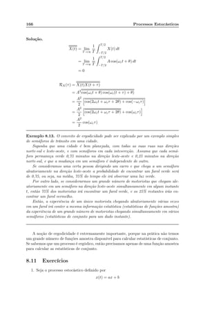 166 Processos Estocásticos
Solução.
X(t) = lim
T→∞
1
T
T/2
−T/2
X(t) dt
= lim
T→∞
1
T
T/2
−T/2
A cos(ωct + θ) dt
= 0
RX(τ) = X(t)X(t + τ)
= A2
cos(ωct + θ) cos(ωc(t + τ) + θ)
=
A2
2
cos(2ωct + ωcτ + 2θ) + cos(−ωcτ)
=
A2
2
cos(2ωct + ωcτ + 2θ) + cos(ωcτ)
=
A2
2
cos(ωcτ)
Exemplo 8.13. O conceito de ergodicidade pode ser explicado por um exemplo simples
de semáforos de trânsito em uma cidade.
Suponha que uma cidade é bem planejada, com todas as suas ruas nas direções
norte-sul e leste-oeste, e com semáforos em cada intesercção. Assuma que cada semá-
foro permaneça verde 0,75 minutos na direção leste-oeste e 0,25 minutos na direção
norte-sul, e que a mudança em um semáforo é independente de outro.
Se consideramos uma certa pessoa dirigindo um carro e que chega a um semáforo
aleatoriamente na direção leste-oeste a probabilidade de encontrar um farol verde será
de 0,75, ou seja, na média, 75% do tempo ele irá observar uma luz verde.
Por outro lado, se considerarmos um grande número de motoristas que chegam ale-
atoriamente em um semáforo na direção leste-oeste simultaneamente em algum instante
t, então 75% dos motoristas irá encontrar um farol verde, e os 25% restantes irão en-
contrar um farol vermelho.
Então, a experiência de um único motorista chegando aleatoriamente várias vezes
em um farol irá conter a mesma informação estatística (estatísticas de funções amostra)
da experiência de um grande número de motoristas chegando simultaneamente em vários
semáforos (estatísticas de conjunto para um dado instante).
A noção de ergodicidade é extremamente importante, porque na prática não temos
um grande número de funções amostra disponível para calcular estatísticas de conjunto.
Se sabemos que um processo é ergódico, então precisamos apenas de uma função amostra
para calcular as estatísticas de conjunto.
8.11 Exercícios
1. Seja o processo estocástico deﬁnido por
x(t) = ax + b
 