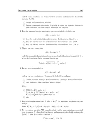 Processos Estocásticos 167
onde b é uma constante e a é uma variável aleatória uniformemente distribuída
na faixa (0,100).
(a) Esboce o conjunto deste processo.
(b) Apenas observando o conjunto, determine se este é um processo estocástico
estacionário ou não estacionário. Justiﬁque sua resposta.
2. Desenhe algumas funções amostra do processo estocástico deﬁnido por
x(t) = A cos(ωt + φ)
(a) Se A é a variável aleatória uniformemente distribuída na faixa (-1,1).
(b) Se ω é a variável aleatória uniformemente distribuída na faixa (0,10).
(c) Se φ é a variável aleatória uniformemente distribuída na faixa (−π, π).
3. Mostre que para o processo
x(t) = k cos(ω0t + θ)
onde θ é uma variável aleatória uniformemente distribuída sobre o intervalo (0, 2π),
a função de autocorrelação temporal é dada por
RX(τ) = x(t)x(t + τ) =
k2
2
cos(ω0τ)
4. Para o processo estocástico
x(t) = ζsen(ωt + ϕ)
onde ω e ϕ são constantes e ζ é uma variável aleatória qualquer:
(a) Calcule a média, a função de autocorrelação e a função de autocovariância.
(b) Este processo é estacionário no sentido amplo?
Resp:
(a) E[X(t)] = E[ζ] sen(ωt + ϕ)
RX (t1, t2) = E[ζ2] sen(ωt1 + ϕ) sen(ωt2 + ϕ)
KX (τ) = σ2
ζ sen(ωt1 + ϕ) sen(ωt2 + ϕ)
(b) não
5. Encontre uma expressão para E (Xt2 − Xt1 )2 em termos da função de autocor-
relação.
Resp: E[(Xt2 − Xt1 )2] = RX (t2, t2) − 2RX(t2, t1) + RX (t1, t1)
6. No receptor de um rádio AM, o sinal recebido contém uma portadora cossenoidal
com frequência fc e fase aleatória Θ que é uniformemente distribuída no intervalo
[0, 2π]. O sinal de portadora recebido é
X(t) = A cos(2πfct + Θ)
 