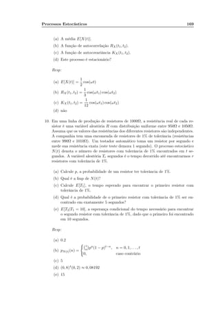 Processos Estocásticos 169
(a) A média E[X(t)].
(b) A função de autocorrelação RX(t1, t2).
(c) A função de autocovariância KX (t1, t2).
(d) Este processo é estacionário?
Resp:
(a) E[X(t)] =
1
2
cos(ωt)
(b) RX (t1, t2) =
1
3
cos(ωt1) cos(ωt2)
(c) KX (t1, t2) =
1
12
cos(ωt1) cos(ωt2)
(d) não
10. Em uma linha de produção de resistores de 1000Ω, a resistência real de cada re-
sistor é uma variável aleatória R com distribuição uniforme entre 950Ω e 1050Ω.
Assuma que os valores das resistências dos diferentes resistores são independentes.
A companhia tem uma encomenda de resistores de 1% de tolerância (resistências
entre 990Ω e 1010Ω). Um testador automático toma um resistor por segundo e
mede sua resistência exata (este teste demora 1 segundo). O processo estocástico
N(t) denota o número de resistores com tolerância de 1% encontrados em t se-
gundos. A variável aleatória Tr segundos é o tempo decorrido até encontrarmos r
resistores com tolerância de 1%.
(a) Calcule p, a probabilidade de um resistor ter tolerância de 1%.
(b) Qual é a fmp de N(t)?
(c) Calcule E[T1], o tempo esperado para encontrar o primeiro resistor com
tolerância de 1%.
(d) Qual é a probabilidade de o primeiro resistor com tolerância de 1% ser en-
contrado em exatamente 5 segundos?
(e) E[T2|T1 = 10], a esperança condicional do tempo necessário para encontrar
o segundo resistor com tolerância de 1%, dado que o primeiro foi encontrado
em 10 segundos.
Resp:
(a) 0.2
(b) pN(t)(n) =
t
n pn(1 − p)t−n, n = 0, 1, . . . , t
0, caso contrário
(c) 5
(d) (0, 8)4(0, 2) ≈ 0, 08192
(e) 15
 