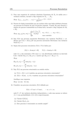 170 Processos Estocásticos
11. Para uma sequência de variáveis aleatórias Gaussianas iid Xn de média zero e
variância unitária, encontre a fdp conjunta de X1, . . . , Xm.
Resp: fX(1),...,X(m)(x1, . . . , xm) =
1
(2π)m/2
e−(x2
1+···+x2
m)/2
12. Pacotes de dados transmitidos por um modem sobre uma linha telefônica formam
um processo de Poisson de taxa 10 pacotes/segundo. Usando Mk para denotar o
número de pacotes transmitidos na k-ésima hora, encontre a fmp conjunta de M1
e M2.
Resp: pM1,M2 (m1, m2) =



αm1+m2 e−2α
m1!m2!
, m1 = 0, 1, . . . ; m2 = 0, 1, . . .
0, caso contrário
13. Seja X(t) um processo movimento Browniano com variância Var[X(t)] = αt.
Mostre que Y (t) = X(t)/
√
αé um processo movimento Browniano com variância
Var[Y (t)] = t.
14. Sejam dois processos estocásticos X(t) e Y (t) dados por:
X(t) = A cos(ωt + Θ) Y (t) = A sen(ωt + Θ)
onde A e ω são constantes e Θ é uma v.a. com distribuição uniforme no intervalo
0, 2π. Calcule RXY (τ), RY X(τ), e mostre que RXY (τ) = RY X(−τ).
Resp:
RXY (t1, t2) =
A2
2
sen(ω(t2 − t1))
RY X(t1, t2) = −
A2
2
sen(ω(t2 − t1))
15. Seja X(t) um processo estacionário no sentido estrito.
(a) Y (t) = X(t + a) é também um processo estocástico estacionário?
(b) Z(t) = X(at), a = 0, é também um processo estocástico estacionário?
Justiﬁque suas respostas.
Resp: (a) sim (b) sim.
16. Considere um processo estocástico X(t) deﬁnido por
X(t) = U cos t + V sen t, − ∞  t  ∞
onde U e V são variáveis aleatórias independentes, e cada uma assume os valores
-2 e 1 com probabilidades 1/3 e 2/3, respectivamente.
(a) Calcule E[X(t)].
(b) Calcule RX(t1, t2).
(c) Este processo é estacionário no sentido amplo?
 