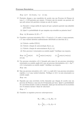 Processos Estocásticos 171
Resp: (a) 0 (b) 2 cos(t2 − t1) (c) sim.
17. Pacientes chegam a um consultório de acordo com um Processo de Poisson de
taxa λ = 1/10 pacientes por minuto. O doutor não irá atender um paciente até
que pelo menos três pacientes estejam na sala de espera.
(a) Encontre o tempo médio de espera até que o primeiro paciente seja admitido
pelo doutor.
(b) Qual é a probabilidade de que ninguém seja atendido na primeira hora?
Resp: (a) 30 minutos (b) 25 · e−6
18. Considere o processo estocástico X(t) = Y cos(ωt), t ≥ 0, onde ω é uma constante,
e Y uma variável aleatória uniformemente distribuída no intervalo (0, 1).
(a) Calcule a média E[X(t)].
(b) Calcule a função de autocorrelação RX(t1, t2).
(c) Calcule a função de autocovariância KX(t1, t2).
(d) Este processo é estacionário no sentido amplo? Justiﬁque sua resposta.
Resp: (a)
1
2
cos(ωt) (b)
1
3
cos(ωt1) cos(ωt2) (c)
1
12
cos(ωt1) cos(ωt2)
(d) não
19. Um processo estocástico v(t) é formado pela soma de um processo estocástico
estacionário no sentido amplo ξ(t) com um processo determinístico s(t) = S0eαt.
v(t) é estacionário no sentido amplo? Justiﬁque sua resposta.
Resp: não.
20. Seja um processo estocástico v(t) = ξ(t) + η, onde ξ(t) é um processo estocástico
ergódico, e η é uma variável aleatória. Veriﬁque se v(t) é ou não estacionário no
sentido amplo.
Resp: sim.
21. Suponha que uma secretária receba chamadas que chegam de acordo com um
processo de Poisson a uma taxa de 10 chamadas por hora. Qual é a probabilidade
de a secretária atender a todas as chamadas, dado que ela está fora de seu escritório
nos 15 minutos iniciais e ﬁnais de cada hora?
Resp: e−5.
22. Considere os seguintes processos autorregressivos:
Wn = 2Wn−1 + Xn, W0 = 0
Zn =
1
2
Zn−1 + Xn, Z0 = 0
 
