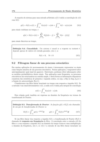 174 Processamento de Sinais Aleatórios
A resposta do sistema para uma entrada arbitrária x(t) é então a convolução de x(t)
com h(t):
y(t) = h(t) ⋆ x(t) =
+∞
−∞
h(s)x(t − s) ds =
+∞
−∞
h(t − s)x(s) ds (9.3)
para sinais contínuos no tempo, e
y[n] = h[n] ⋆ x[n] =
∞
j=−∞
h[j]x[n − j] =
∞
j=−∞
h[n − j]x[j] (9.4)
para sinais discretos no tempo.
Deﬁnição 9.4. Causalidade: Um sistema é causal se a resposta no instante t
depende apenas de valores de entrada passados, isto é, se
h(t) = 0, ∀t  0 (9.5)
9.2 Filtragem linear de um processo estocástico
Em muitas aplicações de processamento de sinais é interessante representar os sinais
como funções amostra de um processo estocástico. Nestas aplicações, é impossível saber
antecipadamente qual sinal irá aparecer. Entretanto, podemos obter informações sobre
os modelos probabilísticos destes sinais. Nas aplicações mais frequentes, os processos
estocásticos são estacionários no sentido amplo, e desta forma as informações disponíveis
consistem das estatísticas de primeira e segunda ordem, ou seja, a fdp ou fmp fX(x) e
a função de autocorrelação RX(τ).
Consideremos um ﬁltro linear invariante no tempo com resposta a impulso h(t). Se
a entrada é um sinal determinístico v(t), a saída w(t) é dada pela integral de convolução
w(t) =
∞
−∞
h(u)v(t − u) du (9.6)
Esta relação pode também ser expressa no domínio da frequência em termos da
transformada de Fourier.
Deﬁnição 9.5. Transformada de Fourier. As funções g(t) e G(f) são chamadas
de um par de transformadas de Fourier se
G(f) =
∞
−∞
g(t) e−j2πft
dt g(t) =
∞
−∞
G(f) ej2πft
df (9.7)
Se um ﬁltro linear tem resposta a impulso h(t), a transformada de Fourier H(f) é
chamada de resposta em frequência do ﬁltro. A convolução entre a entrada v(t) do
ﬁltro e a sua resposta a impulso h(t) no domínio do tempo torna-se uma multiplicação
o domínio da frequência, isto é, se v(t) é a entrada de um ﬁltro linear invariante no
 