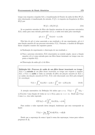 Processamento de Sinais Aleatórios 175
tempo com resposta a impulso h(t), a transformada de Fourier da saída do ﬁltro W(f),
está relacionada à transformada da entrada, V (f) e à resposta em frequência do ﬁltro
H(f) por
W(f) = H(f)V (f) (9.8)
Se as possíveis entradas do ﬁltro são funções amostras de um processo estocástico
X(t), então para uma entrada particular x(t; s), a saída será dada pela convolução
y(t, s) =
∞
−∞
h(u)x(t − u; s) du (9.9)
Pelo fato de y(t; s) estar associada a um resultado s de um experimento, y(t; s) é
uma função amostra de um processo estocástico Y (t). Portanto, o modelo de ﬁltragem
linear completo consiste dos seguintes passos
• Realização do experimento e observação de um resultado s.
• Para o processo estocástico X(t) estacionário no sentido amplo, usa-se a função
amostra x(t; s) como entrada para um ﬁltro linear invariante no tempo com res-
posta a impulso h(t).
• Observação da saída y(t; s) do ﬁltro.
Deﬁnição 9.6. Processo de saída de um ﬁltro linear invariante no tempo.
X(t) é a entrada de um ﬁltro linear invariante no tempo com resposta a impulso
h(t), e Y (t) é a saída se todas as entradas do ﬁltro são funções amostra de X(t) e
as saídas são funções amostra de Y (t). Y (t) está relacionado com X(t) pela integral
de convolução
Y (t) =
∞
−∞
h(u)X(t − u) du =
∞
−∞
h(t − u)X(u) du (9.10)
A notação matemática da Deﬁnição 9.6 indica que a v.a. Y (t0) =
∞
−∞
h(t0 −
u) X(u) du é uma função de todas as v.a.’s X(u), para ∞  u  ∞. Desde que Y (t0)
é uma v.a., tem valor esperado
E[Y (t0)] = E
∞
−∞
h(u)X(t0 − u) du
Para avaliar o valor esperado desta integral, lembremos que esta corresponde ao
limite
Y (t0) = lim
∆→∞
n
h(n∆)X(t0 − n∆)∆
Desde que a esperança da soma é igual à soma das esperanças, temos para valores
pequenos de ∆,
 