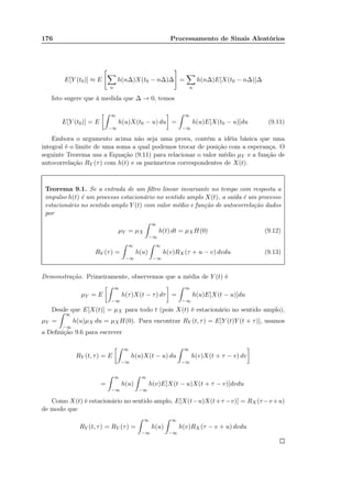 176 Processamento de Sinais Aleatórios
E[Y (t0)] ≈ E
n
h(n∆)X(t0 − n∆)∆ =
n
h(n∆)E[X(t0 − n∆)]∆
Isto sugere que à medida que ∆ → 0, temos
E[Y (t0)] = E
∞
−∞
h(u)X(t0 − u) du =
∞
−∞
h(u)E[X(t0 − u)]du (9.11)
Embora o argumento acima não seja uma prova, contém a idéia básica que uma
integral é o limite de uma soma a qual podemos trocar de posição com a esperança. O
seguinte Teorema usa a Equação (9.11) para relacionar o valor médio µY e a função de
autocorrelação RY (τ) com h(t) e os parâmetros correspondentes de X(t).
Teorema 9.1. Se a entrada de um ﬁltro linear invariante no tempo com resposta a
impulso h(t) é um processo estacionário no sentido amplo X(t), a saída é um processo
estacionário no sentido amplo Y (t) com valor médio e função de autocorrelação dados
por
µY = µX
∞
−∞
h(t) dt = µXH(0) (9.12)
RY (τ) =
∞
−∞
h(u)
∞
−∞
h(v)RX (τ + u − v) dvdu (9.13)
Demonstração. Primeiramente, observemos que a média de Y (t) é
µY = E
∞
−∞
h(τ)X(t − τ) dτ =
∞
−∞
h(u)E[X(t − u)]du
Desde que E[X(t)] = µX para todo t (pois X(t) é estacionário no sentido amplo),
µY =
∞
−∞
h(u)µX du = µXH(0). Para encontrar RY (t, τ) = E[Y (t)Y (t + τ)], usamos
a Deﬁnição 9.6 para escrever
RY (t, τ) = E
∞
−∞
h(u)X(t − u) du
∞
−∞
h(v)X(t + τ − v) dv
=
∞
−∞
h(u)
∞
−∞
h(v)E[X(t − u)X(t + τ − v)]dvdu
Como X(t) é estacionário no sentido amplo, E[X(t−u)X(t+τ −v)] = RX (τ −v+u)
de modo que
RY (t, τ) = RY (τ) =
∞
−∞
h(u)
∞
−∞
h(v)RX (τ − v + u) dvdu
 