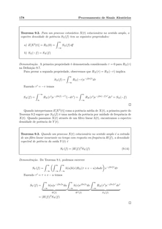 178 Processamento de Sinais Aleatórios
Teorema 9.2. Para um processo estocástico X(t) estacionário no sentido amplo, o
espectro densidade de potência SX(f) tem as seguintes propriedades:
a) E[X2(t)] = RX (0) =
∞
−∞
SX (f) df
b) SX(−f) = SX(f)
Demonstração. A primeira propriedade é demonstrada considerando τ = 0 para RX(τ)
na Deﬁnição 9.7.
Para provar a segunda propriedade, observemos que RX(τ) = RX (−τ) implica
SX (f) =
∞
−∞
RX(−τ)e−j2πfτ
dτ
Fazendo τ′ = −τ temos
SX(f) =
−∞
∞
RX(τ′
)e−j2πf(−τ′)
(−dτ′
) =
∞
−∞
RX(τ′
)e−j2π(−f)τ′
dτ′
= SX (−f)
Quando interpretamos E[X2(t)] como a potência média de X(t), a primeira parte do
Teorema 9.2 sugere que SX(f) é uma medida da potência por unidade de frequência de
X(t). Quando passamos X(t) através de um ﬁltro linear h(t), encontramos o espectro
densidade de potência de Y (t).
Teorema 9.3. Quando um processo X(t) estacionário no sentido amplo é a entrada
de um ﬁltro linear invariante no tempo com resposta em frequência H(f), a densidade
espectral de potência da saída Y (t) é
SY (f) = |H(f)|2
SX(f) (9.14)
Demonstração. Do Teorema 9.1, podemos escrever
SY (f) =
∞
−∞
∞
−∞
∞
−∞
h(u)h(v)RX (τ + v − u) dudv e−j2πfτ
dτ
Fazendo τ′ = τ + v − u temos
SY (f) =
∞
−∞
h(u)e−j2πfu
du
H(f)
∞
−∞
h(v)ej2πfv
dv
H∗(f)
∞
−∞
RX (τ′
)e−j2πfτ′
dτ′
SX (f)
= |H(f)|2
SX(f)
 