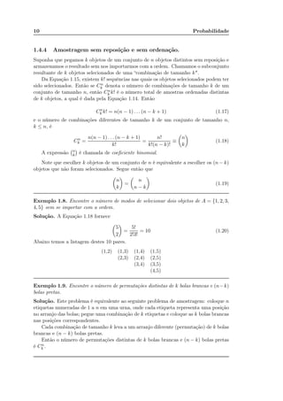 10 Probabilidade
1.4.4 Amostragem sem reposição e sem ordenação.
Suponha que pegamos k objetos de um conjunto de n objetos distintos sem reposição e
armazenamos o resultado sem nos importarmos com a ordem. Chamamos o subconjunto
resultante de k objetos selecionados de uma “combinação de tamanho k".
Da Equação 1.15, existem k! sequências nas quais os objetos selecionados podem ter
sido selecionados. Então se Cn
k denota o número de combinações de tamanho k de um
conjunto de tamanho n, então Cn
k k! é o número total de amostras ordenadas distintas
de k objetos, a qual é dada pela Equação 1.14. Então
Cn
k k! = n(n − 1) . . . (n − k + 1) (1.17)
e o número de combinações diferentes de tamanho k de um conjunto de tamanho n,
k ≤ n, é
Cn
k =
n(n − 1) . . . (n − k + 1)
k!
=
n!
k!(n − k)!
≡
n
k
(1.18)
A expressão n
k é chamada de coeﬁciente binomial.
Note que escolher k objetos de um conjunto de n é equivalente a escolher os (n − k)
objetos que não foram selecionados. Segue então que
n
k
=
n
n − k
(1.19)
Exemplo 1.8. Encontre o número de modos de selecionar dois objetos de A = {1, 2, 3,
4, 5} sem se importar com a ordem.
Solução. A Equação 1.18 fornece
5
2
=
5!
2!3!
= 10 (1.20)
Abaixo temos a listagem destes 10 pares.
(1,2) (1,3) (1,4) (1,5)
(2,3) (2,4) (2,5)
(3,4) (3,5)
(4,5)
Exemplo 1.9. Encontre o número de permutações distintas de k bolas brancas e (n−k)
bolas pretas.
Solução. Este problema é equivalente ao seguinte problema de amostragem: coloque n
etiquetas numeradas de 1 a n em uma urna, onde cada etiqueta representa uma posição
no arranjo das bolas; pegue uma combinação de k etiquetas e coloque as k bolas brancas
nas posições correspondentes.
Cada combinação de tamanho k leva a um arranjo diferente (permutação) de k bolas
brancas e (n − k) bolas pretas.
Então o número de permutações distintas de k bolas brancas e (n − k) bolas pretas
é Cn
k .
Note que (i,k) e (k,i) sao o mesmo evento!
 