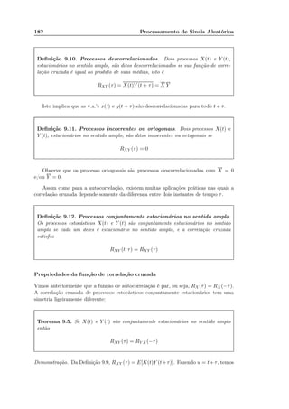 182 Processamento de Sinais Aleatórios
Deﬁnição 9.10. Processos descorrelacionados. Dois processos X(t) e Y (t),
estacionários no sentido amplo, são ditos descorrelacionados se sua função de corre-
lação cruzada é igual ao produto de suas médias, isto é
RXY (τ) = X(t)Y (t + τ) = X Y
Isto implica que as v.a.’s x(t) e y(t + τ) são descorrelacionadas para todo t e τ.
Deﬁnição 9.11. Processos incoerentes ou ortogonais. Dois processos X(t) e
Y (t), estacionários no sentido amplo, são ditos incoerentes ou ortogonais se
RXY (τ) = 0
Observe que os processo ortogonais são processos descorrelacionados com X = 0
e/ou Y = 0.
Assim como para a autocorrelação, existem muitas aplicações práticas nas quais a
correlação cruzada depende somente da diferença entre dois instantes de tempo τ.
Deﬁnição 9.12. Processos conjuntamente estacionários no sentido amplo.
Os processos estocásticos X(t) e Y (t) são conjuntamente estacionários no sentido
amplo se cada um deles é estacionário no sentido amplo, e a correlação cruzada
satisfaz
RXY (t, τ) = RXY (τ)
Propriedades da função de correlação cruzada
Vimos anteriormente que a função de autocorrelação é par, ou seja, RX(τ) = RX(−τ).
A correlação cruzada de processos estocásticos conjuntamente estacionários tem uma
simetria ligeiramente diferente:
Teorema 9.5. Se X(t) e Y (t) são conjuntamente estacionários no sentido amplo
então
RXY (τ) = RY X(−τ)
Demonstração. Da Deﬁnição 9.9, RXY (τ) = E[X(t)Y (t+τ)]. Fazendo u = t+τ, temos
 
