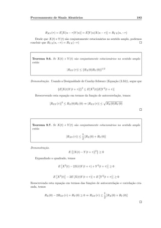Processamento de Sinais Aleatórios 183
RXY (τ) = E[X(u − τ)Y (u)] = E[Y (u)X(u − τ)] = RY X(u, −τ)
Desde que X(t) e Y (t) são conjuntamente estacionários no sentido amplo, podemos
concluir que RY X(u, −τ) = RY X(−τ)
Teorema 9.6. Se X(t) e Y (t) são conjuntamente estacionários no sentido amplo
então
|RXY (τ)| ≤ {RX (0)RY (0)}1/2
Demonstração. Usando a Desigualdade de Cauchy-Schwarz (Equação (3.34)), segue que
{E[X(t)Y (t + τ)]}2
≤ E[X2
(t)]E[Y 2
(t + τ)]
Reescrevendo esta equação em termos da função de autocorrelação, temos:
[RXY (τ)]2
≤ RX(0)RY (0) ⇒ |RXY (τ)| ≤ RX(0)RY (0)
Teorema 9.7. Se X(t) e Y (t) são conjuntamente estacionários no sentido amplo
então
|RXY (τ)| ≤
1
2
[RX (0) + RY (0)]
Demonstração.
E [X(t) − Y (t + τ)]2
≥ 0
Expandindo o quadrado, temos
E X2
(t) − 2X(t)Y (t + τ) + Y 2
(t + τ) ≥ 0
E X2
(t) − 2E [X(t)Y (t + τ)] + E Y 2
(t + τ) ≥ 0
Reescrevendo esta equação em termos das funções de autocorrelação e correlação cru-
zada, temos
RX(0) − 2RXY (τ) + RY (0) ≥ 0 ⇒ RXY (τ) ≤
1
2
[RX(0) + RY (0)]
 