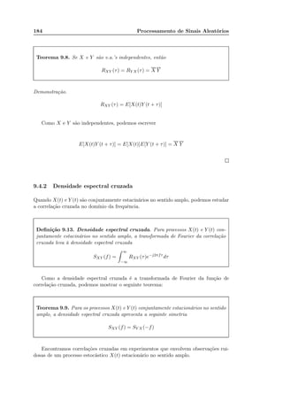 184 Processamento de Sinais Aleatórios
Teorema 9.8. Se X e Y são v.a.’s independentes, então
RXY (τ) = RY X (τ) = X Y
Demonstração.
RXY (τ) = E[X(t)Y (t + τ)]
Como X e Y são independentes, podemos escrever
E[X(t)Y (t + τ)] = E[X(t)]E[Y (t + τ)] = X Y
9.4.2 Densidade espectral cruzada
Quando X(t) e Y (t) são conjuntamente estacinários no sentido amplo, podemos estudar
a correlação cruzada no domínio da frequência.
Deﬁnição 9.13. Densidade espectral cruzada. Para processos X(t) e Y (t) con-
juntamente estacinários no sentido amplo, a transformada de Fourier da correlação
cruzada leva à densidade espectral cruzada
SXY (f) =
∞
−∞
RXY (τ)e−j2πfτ
dτ
Como a densidade espectral cruzada é a transformada de Fourier da função de
correlação cruzada, podemos mostrar o seguinte teorema:
Teorema 9.9. Para os processos X(t) e Y (t) conjuntamente estacionários no sentido
amplo, a densidade espectral cruzada apresenta a seguinte simetria
SXY (f) = SY X (−f)
Encontramos correlações cruzadas em experimentos que envolvem observações rui-
dosas de um processo estocástico X(t) estacionário no sentido amplo.
 