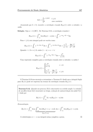 Processamento de Sinais Aleatórios 187
h(t) =
e−t/(RC) t ≥ 0
0 caso contrário
Assumindo que b  0, encontre a correlação cruzada RXY (τ) entre a entrada e a
saída.
Solução. Seja a = 1/(RC). Do Teorema 9.10, a correlação cruzada é
RXY (τ) =
∞
−∞
h(u)RX (τ − u) du =
∞
0
e−au
e−b|τ−u|
du
Para τ ≥ 0, esta integral pode ser escrita como
RXY (τ) =
τ
0
e−(a−b)u−bτ
du +
∞
τ
e−(a+b)u+bτ
du =
e−bτ
a − b
−
2be−aτ
a2 − b2
Quando τ  0 e u ≥ 0, então |τ − u| = u − τ e
RXY (τ) =
∞
0
e−au
e−b(u−τ)
du =
ebτ
a + b
Uma expressão completa para a correlação cruzada entre a entrada e a saída é
RXY (τ) =



ebτ
a + b
τ  0
e−bτ
a − b
−
2be−aτ
a2 − b2
τ ≥ 0
O Teorema 9.10 nos encoraja a reexaminar o Teorema 9.1 desde que a integral dupla
para RY (τ) pode ser expressa em termos da correlação cruzada RXY (τ)
Teorema 9.12. Quando um processo X(t) estacionário no sentido amplo é a entrada
de um ﬁltro linear h(t) invariante no tempo, a função de autocorrelação da saída Y (t)
é dada por
RY (τ) =
∞
−∞
h(−w)RXY (τ − w) dw
Demonstração.
RY (τ) =
∞
−∞
h(u)
∞
−∞
h(v)RX (τ + u − v) dv
RXY (τ+u)
du =
∞
−∞
h(u)RXY (τ + u) du
A substituição w = −u na integral acima completa a prova.
 