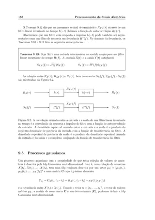 188 Processamento de Sinais Aleatórios
O Teorema 9.12 diz que ao passarmos o sinal determinístico RXY (τ) através de um
ﬁltro linear invariante no tempo h(−t) obtemos a função de autocorrelação RY (τ).
Observemos que um ﬁltro com resposta a impulso h(−t) pode também ser repre-
sentado como um ﬁltro de resposta em frequência H∗(f). No domínio da frequência, os
Teoremas 9.10 e 9.12 têm as seguintes consequências
Teorema 9.13. Seja X(t) uma entrada estacionária no sentido amplo para um ﬁltro
linear invariante no tempo H(f). A entrada X(t) e a saída Y (t) satisfazem
SXY (f) = H(f)SX(f) SY (f) = H∗
(f)SXY (f)
As relações entre RX (τ), RXY (τ) e RY (τ), bem como entre SX(f), SXY (f) e SY (f)
são mostradas na Figura 9.2.
............................................................................................................................................... ............................................................................................................................................... ...............................................................................................................................................
............................................................................................................................................... ............................................................................................................................................... ...............................................................................................................................................RX(τ)
SX(f)
h(τ)
H(f)
RXY (τ)
SXY (f)
h(−τ)
H∗(f)
RY (τ)
SY (f)-
-
-
-
-
-
Figura 9.2: A correlação cruzada entre a entrada e a saída de um ﬁltro linear invariante
no tempo é a convolução da resposta a impulso do ﬁltro com a função de autocorrelação
da entrada. A densidade espectral cruzada entre a entrada e a saída é o produto do
espectro densidade de potência da entrada com a função de transferência do ﬁltro. A
densidade espectral de potência da saída é o produto da densidade espectral cruzada
da entrada e da saída e o complexo conjugado da função de transferência do ﬁltro.
9.5 Processos gaussianos
Um processo gaussiano tem a propriedade de que toda coleção de valores de amos-
tras é descrita pela fdp Gaussiana multidimensional. Isto é, uma coleção de amostras
X(t1), X(t2), . . . , X(tk), tem uma fdp conjunta descrita por um vetor µX = [µX (t1),
µX(t2), . . . , µX(tk)]t e uma matriz C cujo i, j-ésimo elemento
Ci,j = CX (ti, tj − ti) = RX(ti, tj − ti) − µX(ti)µX (tj)
é a covariância entre X(ti) e X(tj). Usando o vetor x = [x1, . . . , xk]t, o vetor de valores
médios µX, a matriz de covariância C e seu determinante |C|, podemos deﬁnir a fdp
Gaussiana multidimensional.
 
