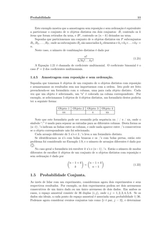Probabilidade 11
Este exemplo mostra que a amostragem sem reposição e sem ordenação é equivalente
a particionar o conjunto de n objetos distintos em dois conjuntos: B, contendo os k
itens que foram retirados da urna, e Bc, contendo os (n − k) deixados na urna.
Suponha que particionemos um conjunto de n objetos distintos em F subconjuntos
B1, B2, . . . , BF , onde ao subconjunto Bj são associados kj elementos e k1+k2+. . .+kF =
n.
Neste caso, o número de combinações distintas é dado por
n!
k1!k2! . . . kF !
(1.21)
A Equação 1.21 é chamada de coeﬁciente multinomial. O coeﬁciente binomial é o
caso F = 2 dos coeﬁcientes multinomiais.
1.4.5 Amostragem com reposição e sem ordenação.
Suponha que tomemos k objetos de um conjunto de n objetos distintos com reposição
e armazenamos os resultados sem nos importarmos com a ordem. Isto pode ser feito
preenchendo-se um formulário com n colunas, uma para cada objeto distinto. Cada
vez que um objeto é selecionado, um “x” é colocado na coluna correspondente. Por
exemplo, se selecionamos 5 objetos de 4 objetos distintos, um formulário destes poderia
ter a seguinte forma:
Objeto 1 Objeto 2 Objeto 3 Objeto 4
xx x xx
Note que este formulário pode ser resumido pela sequência xx / / x / xx, onde o
símbolo “/” é usado para separar as entradas para as diferentes colunas. Desta forma os
(n -1) /’s indicam as linhas entre as colunas, e onde nada aparece entre /’s consecutivos
se o objeto correspondente não foi selecionado.
Cada arranjo diferente de 5 x’s e 3 /’s leva a um formulário distinto.
Se identiﬁcarmos os x’s com bolas brancas e os /’s com bolas pretas, então este
problema foi considerado no Exemplo 1.9, e o número de arranjos diferentes é dado por
8
3 .
No caso geral o formulário irá envolver k x’s e (n−1) /’s. Então o número de modos
diferentes de escolher k objetos de um conjunto de n objetos distintos com reposição e
sem ordenação é dado por
n − 1 + k
k
=
n − 1 + k
n − 1
(1.22)
1.5 Probabilidade Conjunta.
Ao invés de lidar com um experimento, consideremos agora dois experimentos e seus
respectivos resultados. Por exemplo, os dois experimentos podem ser dois arremessos
consecutivos de um único dado ou um único arremesso de dois dados. Em ambos os
casos, o espaço amostral consiste de 36 duplas (i, j), onde i, j = 1, 2, 3, 4, 5, 6. Se os
dados são ideais, a cada ponto do espaço amostral é associada uma probabilidade 1/36.
Podemos agora considerar eventos conjuntos tais como {i é par, j = 3}, e determinar
 