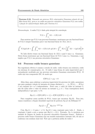 Processamento de Sinais Aleatórios 191
Teorema 9.16. Passando um processo X(t) estacionário Gaussiano através de um
ﬁltro linear h(t), gera-se na saída um processo estocástico Gaussiano Y (t) com média
e função de autocorrelação dados pelo Teorema 9.1.
Demonstração. A saída Y (t) é dada pela integral de convolução
Y (t) =
∞
−∞
h(t − τ)X(τ) dτ
Para mostrar que Y (t) é um processo Gaussiano, mostramos que um funcional linear
de Y (t) é sempre Gaussiano pois é um funcional linear de X(t), isto é,
T
0
Y (t)g(t) dt =
T
0
∞
−∞
h(t − τ)X(τ) dτ g(t) dt =
∞
−∞
X(τ)
T
0
h(t − τ)g(t) dt dτ
No lado direito temos um funcional linear de X(t) o qual é uma v.a. Gaussiana.
Desta forma mostramos que um funcional linear de Y (t) é uma v.a. Gaussiana, o que
implica que Y (t) é um processo estocástico Gaussiano.
9.6 Processo ruído branco gaussiano
Em engenharia elétrica é comum o estudo de ruído: ruído térmico em resistores, ruído
em sistemas de comunicações, etc. O ruído é uma forma de onda imprevisível que é
normalmente modelado por um processo estocástico Gaussiano estacionário W(t). O
ruído não tem componente DC, de modo que
E[W(t1)] = µW = 0
Além disso, para enfatizar a natureza imprevisível do processo de ruído, assumimos
que para qualquer coleção de instantes de tempo distintos t1, . . . , tk, W(t1), . . . , W(tk)
é um conjunto de v.a.’s independentes. Neste caso, o valor do ruído no instante t1
não diz nada sobre o valor do mesmo no instante tj, j = i. Uma consequência desta
independência é que para τ = 0,
RW (τ) = E[W(t)W(t + τ)] = E[W(t)]E[W(t + τ)] = 0
Para completar nosso modelo de W(t), temos que encontrar RW (0). Para isto,
vamos considerar a função densidade espectral de potência SW (f) da Deﬁnição 9.7
SW (f) =
∞
−∞
RW (τ)e−j2πfτ
dτ
Com RW (τ) = 0 para τ = 0, SW (f) é uma constante para todo f. Ainda, a
constante é igual a zero a menos que RW (τ) = δ(τ). Portanto, N0 é a potência por
unidade de largura de banda do processo estocástico Gaussiano branco. Embora o
processo ruído branco Gaussiano seja um modelo matemático bastante útil, ele não se
conforma com nenhum sinal real. Note que a potência média do ruído é
 