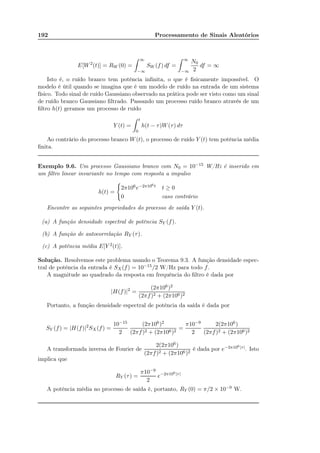192 Processamento de Sinais Aleatórios
E[W2
(t)] = RW (0) =
∞
−∞
SW (f) df =
∞
−∞
N0
2
df = ∞
Isto é, o ruído branco tem potência inﬁnita, o que é ﬁsicamente impossível. O
modelo é útil quando se imagina que é um modelo de ruído na entrada de um sistema
físico. Todo sinal de ruído Gaussiano observado na prática pode ser visto como um sinal
de ruído branco Gaussiano ﬁltrado. Passando um processo ruído branco através de um
ﬁltro h(t) geramos um processo de ruído
Y (t) =
t
0
h(t − τ)W(τ) dτ
Ao contrário do processo branco W(t), o processo de ruído Y (t) tem potência média
ﬁnita.
Exemplo 9.6. Um processo Gaussiano branco com N0 = 10−15 W/Hz é inserido em
um ﬁltro linear invariante no tempo com resposta a impulso
h(t) =
2π106e−2π106t t ≥ 0
0 caso contrário
Encontre as seguintes propriedades do processo de saída Y (t).
(a) A função densidade espectral de potência SY (f).
(b) A função de autocorrelação RY (τ).
(c) A potência média E[Y 2(t)].
Solução. Resolvemos este problema usando o Teorema 9.3. A função densidade espec-
tral de potência da entrada é SX(f) = 10−15/2 W/Hz para todo f.
A magnitude ao quadrado da resposta em frequência do ﬁltro é dada por
|H(f)|2
=
(2π106)2
(2πf)2 + (2π106)2
Portanto, a função densidade espectral de potência da saída é dada por
SY (f) = |H(f)|2
SX(f) =
10−15
2
(2π106)2
(2πf)2 + (2π106)2
=
π10−9
2
2(2π106)
(2πf)2 + (2π106)2
A transformada inversa de Fourier de
2(2π106)
(2πf)2 + (2π106)2
é dada por e−2π106|τ|. Isto
implica que
RY (τ) =
π10−9
2
e−2π106|τ|
A potência média no processo de saída é, portanto, RY (0) = π/2 × 10−9 W.
 