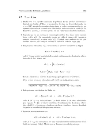 Processamento de Sinais Aleatórios 193
9.7 Exercícios
1. Mostre que se o espectro densidade de potência de um processo estocástico é
limitado em banda a B Hz, e se as amostras do sinal são descorrelacionadas em
τ = n/(2B), para todos os valores integrais de n, então o processo precisa ter um
espectro densidade de potência com distribuição uniforme sobre a banda (0, B).
Em outras palavras, o processo precisa ser um ruído branco limitado em banda.
2. Suponha que em um sistema de comunicação existem dois sinais sendo transmi-
tidos: x(t) e y(t). Na transmissão, devido ao ruído de canal, n(t), chegam ao
receptor os sinais x(t) + n(t) e y(t) + n(t). Explique como podemos decidir qual
sinal foi recebido, se o receptor conhece as formas de onda de x(t) e y(t).
3. Um processo estocástico Y (t) é relacionado ao processo estocástico X(t) por
Y (t) = X(t) cos(ω0t + θ)
onde θ é uma variável aleatória independente uniformemente distribuída sobre o
intervalo (0, 2π). Mostre que
RY (τ) =
1
2
RX(τ) cos(ω0τ)
SY (ω) =
1
4
[SX (ω + ωc) + SX(ω − ωc)]
Esta é a extensão do teorema da modulação para processos estocásticos.
Dica: se dois processos estocásticos x(t) e y(t) são independentes, então
x(t)g(t)x(t + τ)g(t + τ) = x(t)x(t + τ) g(t)g(t + τ) = RX(τ)Rg(τ)
4. Dois processos estocásticos são dados por
x(t) = A cos(ω1t + φ) e y(t) = B cos(ω2t + θ)
onde A, B, ω1 e ω2 são constantes. As fases iniciais φ e θ estão relacionadas
pela equação θ = 2φ e a variável aleatória φ é uniformemente distribuída sobre o
intervalo (0, 2π). Mostre que a função de correlação cruzada e o espectro densidade
de potência cruzada dos dois processos são zero.
5. Sejam os processos estocásticos
x(t) = A cos(ω0t + ϕ) e y(t) = B cos(nω0t + nϕ)
onde A, B e ω0 são constantes e ϕ é uma variável aleatória uniformemente distri-
buída no intervalo (0, 2π). Mostre que os dois processos são incoerentes.
 
