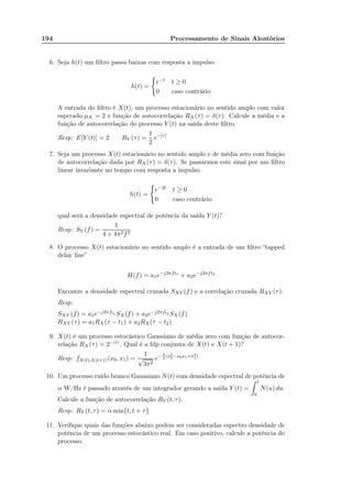 194 Processamento de Sinais Aleatórios
6. Seja h(t) um ﬁltro passa baixas com resposta a impulso
h(t) =
e−t t ≥ 0
0 caso contrário
A entrada do ﬁltro é X(t), um processo estacionário no sentido amplo com valor
esperado µX = 2 e função de autocorrelação RX (τ) = δ(τ). Calcule a média e a
função de autocorrelação do processo Y (t) na saída deste ﬁltro.
Resp: E[Y (t)] = 2 RY (τ) =
1
2
e−|τ|
7. Seja um processo X(t) estacionário no sentido amplo e de média zero com função
de autocorrelação dada por RX(τ) = δ(τ). Se passarmos este sinal por um ﬁltro
linear invariante no tempo com resposta a impulso
h(t) =
e−2t t ≥ 0
0 caso contrário
qual será a densidade espectral de potência da saída Y (t)?
Resp: SY (f) =
1
4 + 4π2f2
8. O processo X(t) estacionário no sentido amplo é a entrada de um ﬁltro “tapped
delay line”
H(f) = a1e−j2πft1
+ a2e−j2πft2
Encontre a densidade espectral cruzada SXY (f) e a correlação cruzada RXY (τ).
Resp:
SXY (f) = a1e−j2πft1 SX(f) + a2e−j2πft2 SX(f)
RXY (τ) = a1RX(τ − t1) + a2RX(τ − t2)
9. X(t) é um processo estocástico Gaussiano de média zero com função de autocor-
relação RX (τ) = 2−|τ|. Qual é a fdp conjunta de X(t) e X(t + 1)?
Resp: fX(t),X(t+1)(x0, x1) =
1
√
3π2
e− 2
3
(x2
0−x0x1+x2
1)
10. Um processo ruído branco Gaussiano N(t) com densidade espectral de potência de
α W/Hz é passado através de um integrador gerando a saída Y (t) =
t
0
N(u) du.
Calcule a função de autocorrelação RY (t, τ).
Resp: RY (t, τ) = α min{t, t + τ}
11. Veriﬁque quais das funções abaixo podem ser consideradas espectro densidade de
potência de um processo estocástico real. Em caso positivo, calcule a potência do
processo.
 
