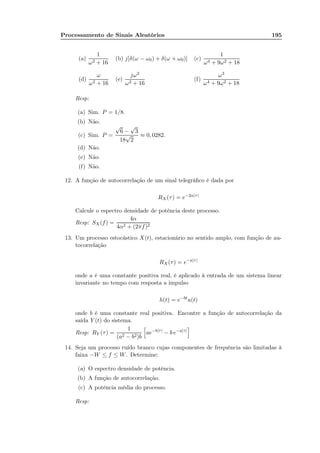 Processamento de Sinais Aleatórios 195
(a)
1
ω2 + 16
(b) j[δ(ω − ω0) + δ(ω + ω0)] (c)
1
ω4 + 9ω2 + 18
(d)
ω
ω2 + 16
(e)
jω2
ω2 + 16
(f)
ω3
ω4 + 9ω2 + 18
Resp:
(a) Sim. P = 1/8.
(b) Não.
(c) Sim. P =
√
6 −
√
3
18
√
2
≈ 0, 0282.
(d) Não.
(e) Não.
(f) Não.
12. A função de autocorrelação de um sinal telegráﬁco é dada por
RX (τ) = e−2α|τ|
Calcule o espectro densidade de potência deste processo.
Resp: SX(f) =
4α
4α2 + (2πf)2
13. Um processo estocástico X(t), estacionário no sentido amplo, com função de au-
tocorrelação
RX(τ) = e−a|τ|
onde a é uma constante positiva real, é aplicado à entrada de um sistema linear
invariante no tempo com resposta a impulso
h(t) = e−bt
u(t)
onde b é uma constante real positiva. Encontre a função de autocorrelação da
saída Y (t) do sistema.
Resp: RY (τ) =
1
(a2 − b2)b
ae−b|τ|
− b e−a|τ|
14. Seja um processo ruído branco cujas componentes de frequência são limitadas à
faixa −W ≤ f ≤ W. Determine:
(a) O espectro densidade de potência.
(b) A função de autocorrelação.
(c) A potência média do processo.
Resp:
 