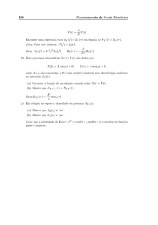 198 Processamento de Sinais Aleatórios
Y (t) =
d
dt
X(t)
Encontre uma expressão para SY (f) e RY (τ) em função de SX(f) e RX(τ).
Dica: Para este sistema: H(f) = j2πf.
Resp: SY (f) = 4π2f2SX(f) RY (τ) = −
d2
dτ2
RX(τ)
23. Dois processos estocásticos X(t) e Y (t) são dados por
X(t) = A cos(ωt + θ) Y (t) = A sen(ωt + θ)
onde A e ω são constantes, e θ é uma variável aleatória com distribuição uniforme
no intervalo (0, 2π).
(a) Encontre a função de correlação cruzada entre X(t) e Y (t).
(b) Mostre que RXY (−τ) = RY X(τ) .
Resp:RXY (τ) =
A2
2
sen(ωτ)
24. Em relação ao espectro densidade de potência SX(ω):
(a) Mostre que SX(ω) é real.
(b) Mostre que SX(ω) é par.
Dica: use a identidade de Euler: ejθ = cos(θ) + j sen(θ) e os conceitos de funções
pares e ímpares.
 
