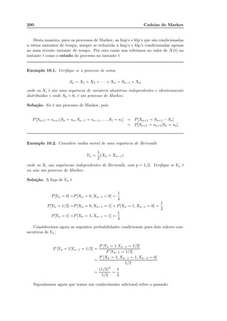 200 Cadeias de Markov
Desta maneira, para os processos de Markov, as fmp’s e fdp’s que são condicionadas
a vários instantes de tempo, sempre se reduzirão a fmp’s e fdp’s condicionadas apenas
ao mais recente instante de tempo. Por esta razão nos referimos ao valor de X(t) no
instante t como o estado do processo no instante t.
Exemplo 10.1. Veriﬁque se o processo de soma
Sn = X1 + X2 + · · · + Xn = Sn−1 + Xn
onde os Xi’s são uma sequência de variáveis aleatórias independentes e identicamente
distribuídas e onde S0 = 0, é um processo de Markov.
Solução. Sn é um processo de Markov, pois
P[Sn+1 = sn+1|Sn = sn, Sn−1 = sn−1, . . . , S1 = s1] = P[Xn+1 = Sn+1 − Sn]
= P[Sn+1 = sn+1|Sn = sn]
Exemplo 10.2. Considere média móvel de uma sequência de Bernoulli
Yn =
1
2
(Xn + Xn−1)
onde os Xi são sequências independentes de Bernoulli, com p = 1/2. Veriﬁque se Yn é
ou não um processo de Markov.
Solução. A fmp de Yn é
P[Yn = 0] =P[Xn = 0, Xn−1 = 0] =
1
4
P[Yn = 1/2] =P[Xn = 0, Xn−1 = 1] + P[Xn = 1, Xn−1 = 0] =
1
2
P[Yn = 1] =P[Xn = 1, Xn−1 = 1] =
1
4
Consideremos agora as seguintes probabilidades condicionais para dois valores con-
secutivos de Yn:
P [Yn = 1|Yn−1 = 1/2] =
P [Yn = 1, Yn−1 = 1/2]
P [Yn−1 = 1/2]
=
P [Xn = 1, Xn−1 = 1, Xn−2 = 0]
1/2
=
(1/2)3
1/2
=
1
4
Suponhamos agora que temos um conhecimento adicional sobre o passado:
 