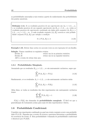12 Probabilidade
as probabilidades associadas a tais eventos a partir do conhecimento das probabilidades
dos pontos amostrais.
Deﬁnição 1.14. Se os resultados possíveis de um experimento são Ai, i = 1, 2, ..., n,
e os resultados possíveis de um segundo experimento são Bj, j = 1, 2, ..., m, então os
resultados possíveis do experimento combinado são dados pelo conjunto (Ai, Bj), i =
1, 2, ..., n, j = 1, 2, ..., m. A cada resultado conjunto (Ai, Bj) associa-se uma probabi-
lidade conjunta P(Ai, Bj) que satisfaz a condição
0 ≤ P(Ai, Bj) ≤ 1 (1.23)
Exemplo 1.10. Retirar duas cartas em sucessão (com ou sem reposição) de um baralho.
Solução. Vamos considerar os seguintes eventos
Evento A: retirar um às na primeira tentativa
Evento B: retirar um às na segunda tentativa
AB é o evento de retirar dois ases.
1.5.1 Probabilidades Marginais.
Assumindo que os resultados Bj, j = 1, 2, ..., m são mutuamente exclusivos, segue que
m
j=1
P(Ai, Bj) = P(Ai) (1.24)
Similarmente, se os resultados Ai, i = 1, 2, ..., n são mutuamente exclusivos então
n
i=1
P(Ai, Bj) = P(Bj) (1.25)
Além disso, se todos os resultados dos dois experimentos são mutuamente exclusivos
temos
n
i=1
m
j=1
P(Ai, Bj) = 1 (1.26)
P[Ai] e P[Bj] são chamadas de probabilidades marginais. É fácil ver que a
generalização do tratamento acima para mais de dois experimentos é direta.
1.6 Probabilidade Condicional.
Considere um experimento combinado no qual um evento conjunto ocorre com probabili-
dade P(A, B). Suponha que o evento B ocorreu e queremos determinar a probabilidade
de ocorrência do evento A. Esta probabilidade é chamada de probabilidade condicional
e denota-se por P(A|B).
Calcule esta probabilidade, considerando com reposicao e sem reposicao.
Demonstre isso usando o diagrama de Venn!
Probabilidade de A ocorrer dado que B ocorreu.
Exemplo: encontre a probabilidade de receber o bit "0" dado que o bit "1" foi transmitido
no BSC abaixo
 