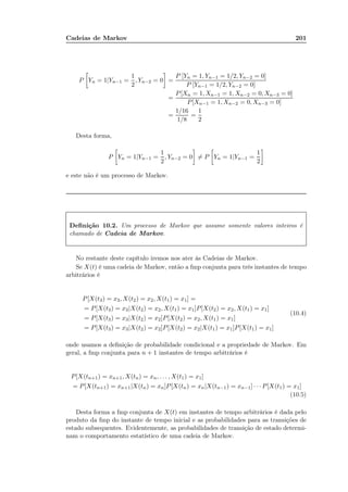 Cadeias de Markov 201
P Yn = 1|Yn−1 =
1
2
, Yn−2 = 0 =
P [Yn = 1, Yn−1 = 1/2, Yn−2 = 0]
P [Yn−1 = 1/2, Yn−2 = 0]
=
P[Xn = 1, Xn−1 = 1, Xn−2 = 0, Xn−3 = 0]
P[Xn−1 = 1, Xn−2 = 0, Xn−3 = 0]
=
1/16
1/8
=
1
2
Desta forma,
P Yn = 1|Yn−1 =
1
2
, Yn−2 = 0 = P Yn = 1|Yn−1 =
1
2
e este não é um processo de Markov.
Deﬁnição 10.2. Um processo de Markov que assume somente valores inteiros é
chamado de Cadeia de Markov.
No restante deste capítulo iremos nos ater às Cadeias de Markov.
Se X(t) é uma cadeia de Markov, então a fmp conjunta para três instantes de tempo
arbitrários é
P[X(t3) = x3, X(t2) = x2, X(t1) = x1] =
= P[X(t3) = x3|X(t2) = x2, X(t1) = x1]P[X(t2) = x2, X(t1) = x1]
= P[X(t3) = x3|X(t2) = x2]P[X(t2) = x2, X(t1) = x1]
= P[X(t3) = x3|X(t2) = x2]P[X(t2) = x2|X(t1) = x1]P[X(t1) = x1]
(10.4)
onde usamos a deﬁnição de probabilidade condicional e a propriedade de Markov. Em
geral, a fmp conjunta para n + 1 instantes de tempo arbitrários é
P[X(tn+1) = xn+1, X(tn) = xn, . . . , X(t1) = x1]
= P[X(tn+1) = xn+1|X(tn) = xn]P[X(tn) = xn|X(tn−1) = xn−1] · · · P[X(t1) = x1]
(10.5)
Desta forma a fmp conjunta de X(t) em instantes de tempo arbitrários é dada pelo
produto da fmp do instante de tempo inicial e as probabilidades para as transições de
estado subsequentes. Evidentemente, as probabilidades de transição de estado determi-
nam o comportamento estatístico de uma cadeia de Markov.
 