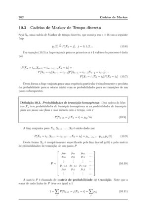 202 Cadeias de Markov
10.2 Cadeias de Markov de Tempo discreto
Seja Xn uma cadeia de Markov de tempo discreto, que começa em n = 0 com a seguinte
fmp
pj(0)
△
= P[X0 = j], j = 0, 1, 2, . . . (10.6)
Da equação (10.3) a fmp conjunta para os primeiros n+1 valores do processo é dada
por
P[Xn = in, Xn−1 = in−1, . . . , X0 = i0] =
P[Xn = in|Xn−1 = in−1]P[Xn−1 = in−1|Xn−2 = in−2]· · ·
P[X1 = i1|X0 = i0]P[X0 = i0] (10.7)
Desta forma a fmp conjunta para uma sequência particular é simplesmente o produto
da probabilidade para o estado inicial com as probabilidades para as transições de um
passo subsequentes.
Deﬁnição 10.3. Probabilidades de transição homogêneas: Uma cadeia de Mar-
kov Xn tem probabilidades de transição homogêneas se as probabilidades de transição
para um passo são ﬁxas e não variam com o tempo, isto é
P[Xn+1 = j|Xn = i] = pij, ∀n (10.8)
A fmp conjunta para Xn, Xn−1, . . . , X0 é então dada por
P[Xn = in, Xn−1 = in−1, . . . , X0 = i0] = pin−1,in . . . pi0,i1 pi0 (0) (10.9)
Desta forma Xn é completamente especiﬁcado pela fmp inicial pi(0) e pela matriz
de probabilidades de transição de um passo P
P =










p00 p01 p02 · · ·
p10 p11 p12 · · ·
...
...
... · · ·
pi−1,0 pi−1,1 pi−1,2 · · ·
pi,0 pi,1 pi,2 · · ·
...
...
... · · ·










(10.10)
A matriz P é chamada de matriz de probabilidade de transição. Note que a
soma de cada linha de P deve ser igual a 1
1 =
j
P[Xn+1 = j|Xn = i] =
j
pij (10.11)
 