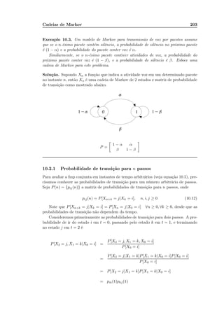 Cadeias de Markov 203
Exemplo 10.3. Um modelo de Markov para transmissão de voz por pacotes assume
que se o n-ésimo pacote contém silêncio, a probabilidade de silêncio no próximo pacote
é (1 − α) e a probabilidade do pacote conter voz é α.
Similarmente, se o n-ésimo pacote contiver atividades de voz, a probabilidade do
próximo pacote conter voz é (1 − β), e a probabilidade de silêncio é β. Esboce uma
cadeia de Markov para este problema.
Solução. Supondo Xn a função que indica a atividade voz em um determinado pacote
no instante n, então Xn é uma cadeia de Markov de 2 estados e matriz de probabilidade
de transição como mostrado abaixo.
P =
1 − α α
β 1 − β
10.2.1 Probabilidade de transição para n passos
Para avaliar a fmp conjunta em instantes de tempo arbitrários (veja equação 10.5), pre-
cisamos conhecer as probabilidades de transição para um número arbitrário de passos.
Seja P(n) = {pij(n)} a matriz de probabilidades de transição para n passos, onde
pij(n) = P[Xn+k = j|Xk = i], n, i, j ≥ 0 (10.12)
Note que P[Xn+k = j|Xk = i] = P[Xn = j|X0 = i] ∀n ≥ 0, ∀k ≥ 0, desde que as
probabilidades de transição não dependem do tempo.
Consideremos primeiramente as probabilidades de transição para dois passos. A pro-
babilidade de ir do estado i em t = 0, passando pelo estado k em t = 1, e terminando
no estado j em t = 2 é
P[X2 = j, X1 = k|X0 = i] =
P[X2 = j, X1 = k, X0 = i]
P[X0 = i]
=
P[X2 = j|X1 = k]P[X1 = k|X0 = i]P[X0 = i]
P[X0 = i]
= P[X2 = j|X1 = k]P[X1 = k|X0 = i]
= pik(1)pkj(1)
 