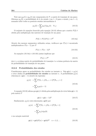 204 Cadeias de Markov
Note que pik(1) e pkj(1) são componentes de P, a matriz de transição de um passo.
Obtemos pij(2), a probabilidade de ir do estado i em t = 0 para o estado j em t = 2,
somando sobre todos os possíveis estados intermediários k
pij(2) =
k
pik(1)pkj(1) ∀i, j (10.13)
O conjunto de equações fornecido pela equação (10.13) aﬁrma que a matriz P(2) é
obtida pela multiplicação das matrizes de transição de um passo
P(2) = P(1)P(1) = P2
(10.14a)
Através dos mesmos argumentos utilizados acima, veriﬁca-se que P(n) é encontrada
multiplicando-se P(n − 1) por P
P(n) = P(n − 1)P (10.14b)
As equações (10.14a) e (10.14b) juntas implicam que
P(n) = Pn
(10.15)
isto é, a n-ésima matriz de probabilidades de transição é a n-ésima potência da matriz
de probabilidades de transição de um passo.
10.2.2 Probabilidades dos estados
Consideremos agora as probabilidades dos estados no instante n. Seja p(n) = pj(n)
o vetor (linha) de probabilidades de estados no instante n. A probabilidade pj(n)
relaciona-se a p(n − 1) através da expressão
pj(n) =
i
P[Xn = j|Xn−1 = i]P[Xn−1 = i]
=
i
pijpi(n − 1)
(10.16)
A equação (10.16) aﬁrma que p(n) é obtida pela multiplicação do vetor linha p(n−1)
pela matriz P
p(n) = p(n − 1)P (10.17)
Similarmente, pj(n) está relacionada a p(0) por
pj(n) =
i
P[Xn = j|X0 = i]P[X0 = i]
=
i
pij(n)pi(0)
(10.18)
e em notação matricial
p(n) = p(0)P(n) = p(0)Pn
n = 1, 2, . . . (10.19)
 
