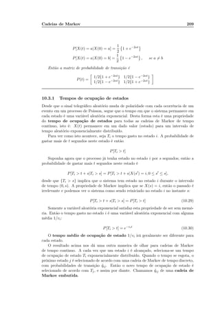 Cadeias de Markov 209
P[X(t) = a|X(0) = a] =
1
2
1 + e−2αt
P[X(t) = a|X(0) = b] =
1
2
1 − e−2αt
, se a = b
Então a matriz de probabilidade de transição é
P(t) =
1/2{1 + e−2αt} 1/2{1 − e−2αt}
1/2{1 − e−2αt} 1/2{1 + e−2αt}
10.3.1 Tempos de ocupação de estados
Desde que o sinal telegráﬁco aleatório muda de polaridade com cada ocorrência de um
evento em um processo de Poisson, segue que o tempo em que o sistema permanece em
cada estado é uma variável aleatória exponencial. Desta forma esta é uma propriedade
do tempo de ocupação de estados para todas as cadeias de Markov de tempo
contínuo, isto é: X(t) permanece em um dado valor (estado) para um intervalo de
tempo aleatório exponencialmente distribuído.
Para ver como isto acontece, seja Ti o tempo gasto no estado i. A probabilidade de
gastar mais de t segundos neste estado é então
P[Ti  t]
Suponha agora que o processo já tenha estado no estado i por s segundos; então a
probabilidade de gastar mais t segundos neste estado é
P[Ti  t + s|Ti  s] = P[Ti  t + s|X(s′
) = i, 0 ≤ s′
≤ s],
desde que {Ti  s} implica que o sistema tem estado no estado i durante o intervalo
de tempo (0, s). A propriedade de Markov implica que se X(s) = i, então o passado é
irrelevante e podemos ver o sistema como sendo reiniciado no estado i no instante s:
P[Ti  t + s|Ti  s] = P[Ti  t] (10.29)
Somente a variável aleatória exponencial satisfaz esta propriedade de ser sem memó-
ria. Então o tempo gasto no estado i é uma variável aleatória exponencial com alguma
média 1/vi:
P[Ti  t] = e−vit
(10.30)
O tempo médio de ocupação de estado 1/vi irá geralmente ser diferente para
cada estado.
O resultado acima nos dá uma outra maneira de olhar para cadeias de Markov
de tempo contínuo. A cada vez que um estado i é alcançado, seleciona-se um tempo
de ocupação de estado Ti exponencialmente distribuído. Quando o tempo se esgota, o
próximo estado j é selecionado de acordo com uma cadeia de Markov de tempo discreto,
com probabilidades de transição ˜qij. Então o novo tempo de ocupação de estado é
selecionado de acordo com Tj, e assim por diante. Chamamos ˜qij de uma cadeia de
Markov embutida.
 