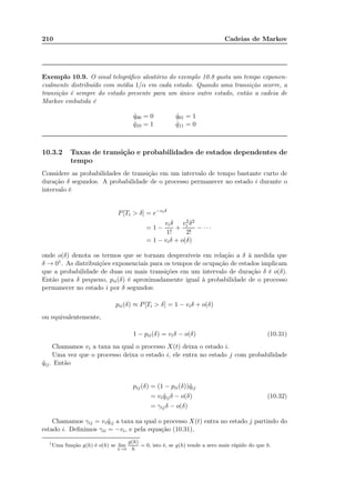 210 Cadeias de Markov
Exemplo 10.9. O sinal telegráﬁco aleatório do exemplo 10.8 gasta um tempo exponen-
cialmente distribuído com média 1/α em cada estado. Quando uma transição ocorre, a
transição é sempre do estado presente para um único outro estado, então a cadeia de
Markov embutida é
˜q00 = 0 ˜q01 = 1
˜q10 = 1 ˜q11 = 0
10.3.2 Taxas de transição e probabilidades de estados dependentes de
tempo
Considere as probabilidades de transição em um intervalo de tempo bastante curto de
duração δ segundos. A probabilidade de o processo permanecer no estado i durante o
intervalo é
P[Ti  δ] = e−viδ
= 1 −
viδ
1!
+
v2
i δ2
2!
− · · ·
= 1 − viδ + o(δ)
onde o(δ) denota os termos que se tornam desprezíveis em relação a δ à medida que
δ → 01. As distribuições exponenciais para os tempos de ocupação de estados implicam
que a probabilidade de duas ou mais transições em um intervalo de duração δ é o(δ).
Então para δ pequeno, pii(δ) é aproximadamente igual à probabilidade de o processo
permanecer no estado i por δ segundos:
pii(δ) ≈ P[Ti  δ] = 1 − viδ + o(δ)
ou equivalentemente,
1 − pii(δ) = viδ − o(δ) (10.31)
Chamamos vi a taxa na qual o processo X(t) deixa o estado i.
Uma vez que o processo deixa o estado i, ele entra no estado j com probabilidade
˜qij. Então
pij(δ) = (1 − pii(δ))˜qij
= vi ˜qijδ − o(δ) (10.32)
= γijδ − o(δ)
Chamamos γij = vi ˜qij a taxa na qual o processo X(t) entra no estado j partindo do
estado i. Deﬁnimos γii = −vi, e pela equação (10.31),
1
Uma função g(h) é o(h) se lim
h→0
g(h)
h
= 0, isto é, se g(h) tende a zero mais rápido do que h.
 