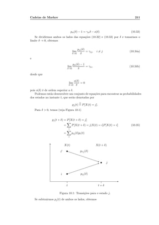 Cadeias de Markov 211
pii(δ) − 1 = γiiδ − o(δ) (10.33)
Se dividirmos ambos os lados das equações (10.32) e (10.33) por δ e tomarmos o
limite δ → 0, obtemos
lim
δ→0
pij(δ)
δ
= γij, i = j (10.34a)
e
lim
δ→0
pii(δ) − 1
δ
= γii, (10.34b)
desde que
lim
δ→0
o(δ)
δ
= 0
pois o(δ) é de ordem superior a δ.
Podemos então desenvolver um conjunto de equações para encontrar as probabilidades
dos estados no instante t, que serão denotados por
pj(t)
△
= P[X(t) = j].
Para δ  0, temos (veja Figura 10.1)
pj(t + δ) = P[X(t + δ) = j]
=
i
P[X(t + δ) = j|X(t) = i]P[X(t) = i] (10.35)
=
i
pij(δ)pi(t)
.....................................................................................................................................................................................................................................................................................................................................................................................................................................................................................................................................................................................................................................................................................................................................................................................................................................................................................................................................................................................................................................
-
6
...............
...............
t t + δ
X(t) X(t + δ)
...........................................................................................................................................................................................................................................................................................................................
...........................................................................................................................................................................................................................................................................................................................
t
t
t
1
q
i′
i pij(δ)
pi′j(δ)
j
Figura 10.1: Transições para o estado j.
Se subtrairmos pj(t) de ambos os lados, obtemos
 
