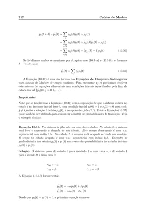 212 Cadeias de Markov
pj(t + δ) − pj(t) =
i
pij(δ)pi(t) − pj(t)
=
i=j
pij(δ)pi(t) + pjj(δ)pj(t) − pj(t)
=
i=j
pij(δ)pi(t) + (pjj(δ) − 1)pj(t) (10.36)
Se dividirmos ambos os membros por δ, aplicarmos (10.34a) e (10.34b), e ﬁzermos
δ → 0, obtemos
p
′
j(t) =
i
γijpi(t) (10.37)
A Equação (10.37) é uma das formas das Equações de Chapman-Kolmogorov
para cadeias de Markov de tempo contínuo. Para encontrar pj(t) precisamos resolver
este sistema de equações diferenciais com condições iniciais especiﬁcadas pela fmp de
estado inicial {pj(0), j = 0, 1, . . . }.
Importante:
Note que se resolvemos a Equação (10.37) com a suposição de que o sistema estava no
estado i no instante inicial, isto é, com condição inicial pi(0) = 1 e pj(0) = 0 para todo
j = i, então a solução é de fato pij(t), a componente ij de P(t). Então a Equação (10.37)
pode também ser utilizada para encontrar a matriz de probabilidades de transição. Veja
o exemplo abaixo:
Exemplo 10.10. Um sistema de ﬁlas alterna entre dois estados. No estado 0, o sistema
está livre e esperando a chegada de um cliente. Este tempo desocupado é uma v.a.
exponencial com média 1/α. No estado 1, o sistema está ocupado servindo um usuário.
O tempo no estado ocupado é uma v.a. exponencial com média 1/β. Encontre as
probabilidades dos estados p0(t) e p1(t) em termos das probabilidades dos estados iniciais
p0(0) e p1(0).
Solução. O sistema passa do estado 0 para o estado 1 a uma taxa α, e do estado 1
para o estado 0 a uma taxa β:
γ00 = −α γ01 = α
γ10 = β γ11 = −β
A Equação (10.37) fornece então
p
′
0(t) = −αp0(t) + βp1(t)
p
′
1(t) = αp0(t) − βp1(t)
Desde que p0(t) + p1(t) = 1, a primeira equação torna-se
 