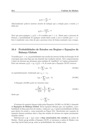 214 Cadeias de Markov
p1(t) =
αt
1!
e−αt
Adicionalmente pode-se mostrar através de indução que a solução para o estado j é
dada por
pj(t) =
(αt)j
j!
e−αt
Note que para qualquer j, pj(t) → 0 à medida que t → ∞. Então para o processo de
Poisson, a probabilidade de qualquer estado ﬁnito tende a zero à medida que t → ∞.
Isto é consistente com o fato de que o processo cresce de forma constante com o tempo.
10.4 Probabilidades de Estados em Regime e Equações de
Balanço Globais
À medida que t → ∞, as probabilidades dos estados do sistema de ﬁlas do Exemplo 10.10
convergem para uma fmp que não depende das condições iniciais. Este comportamento
é típico de sistemas que alcançam uma condição de “equilíbrio” ou “regime permanente”.
Para tais sistemas, pj(t) → pj e p
′
j(t) → 0, de modo que a Equação (10.37) torna-se
0 =
i
γijpi, ∀j, (10.38a)
ou equivalentemente, lembrando que γjj = −vj,
vjpj =
i=j
γijpi, ∀j (10.38b)
A Equação (10.38b) pode ser reescrita como
pj


i=j
γji

 =
i=j
γijpi (10.38c)
desde que
vj =
i=j
γji
O sistema de equações lineares dado pelas Equações (10.38b) ou (10.38c) é chamado
de Equações de Balanço Global. Estas equações aﬁrmam que, em equilíbrio, a pro-
babilidade do ﬂuxo para fora do estado j, dada por vjpj, é igual à probabilidade do ﬂuxo
para dentro do estado j, como mostrado na Figura 10.2. Resolvendo este conjunto de
equações lineares podemos obter a fmp dos estados do sistema em regime permanente
(quando existir).
Referimo-nos a p = {pi} como a fmp estacionária dos estados da cadeia de
Markov. Desde que p satisfaz a Equação (10.37), se iniciamos a cadeia de Markov com
uma fmp inicial dada por p, então as probabilidades dos estados serão
 