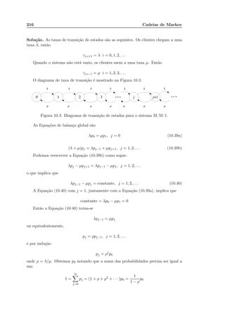 216 Cadeias de Markov
Solução. As taxas de transição de estados são as seguintes. Os clientes chegam a uma
taxa λ, então
γi,i+1 = λ i = 0, 1, 2, . . .
Quando o sistema não está vazio, os clientes saem a uma taxa µ. Então
γi,i−1 = µ i = 1, 2, 3, . . .
O diagrama de taxa de transição é mostrado na Figura 10.3.
Figura 10.3: Diagrama de transição de estados para o sistema M/M/1.
As Equações de balanço global são
λp0 = µp1, j = 0 (10.39a)
(λ + µ)pj = λpj−1 + µpj+1, j = 1, 2, . . . (10.39b)
Podemos reescrever a Equação (10.39b) como segue:
λpj − µpj+1 = λpj−1 − µpj, j = 1, 2, . . .
o que implica que
λpj−1 − µpj = constante, j = 1, 2, . . . (10.40)
A Equação (10.40) com j = 1, juntamente com a Equação (10.39a), implica que
constante = λp0 − µp1 = 0
Então a Equação (10.40) torna-se
λpj−1 = µpj
ou equivalentemente,
pj = ρpj−1, j = 1, 2, . . .
e por indução
pj = ρj
p0
onde ρ = λ/µ. Obtemos p0 notando que a soma das probabilidades precisa ser igual a
um:
1 =
∞
j=0
pj = (1 + ρ + ρ2
+ · · · )p0 =
1
1 − ρ
p0
 