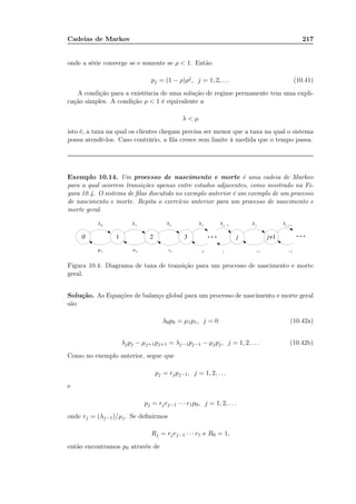 Cadeias de Markov 217
onde a série converge se e somente se ρ  1. Então
pj = (1 − ρ)ρj
, j = 1, 2, . . . (10.41)
A condição para a existência de uma solução de regime permanente tem uma expli-
cação simples. A condição ρ  1 é equivalente a
λ  µ
isto é, a taxa na qual os clientes chegam precisa ser menor que a taxa na qual o sistema
possa atendê-los. Caso contrário, a ﬁla cresce sem limite à medida que o tempo passa.
Exemplo 10.14. Um processo de nascimento e morte é uma cadeia de Markov
para a qual ocorrem transições apenas entre estados adjacentes, como mostrado na Fi-
gura 10.4. O sistema de ﬁlas discutido no exemplo anterior é um exemplo de um processo
de nascimento e morte. Repita o exercício anterior para um processo de nascimento e
morte geral.
Figura 10.4: Diagrama de taxa de transição para um processo de nascimento e morte
geral.
Solução. As Equações de balanço global para um processo de nascimento e morte geral
são
λ0p0 = µ1p1, j = 0 (10.42a)
λjpj − µj+1pj+1 = λj−1pj−1 − µjpj, j = 1, 2, . . . (10.42b)
Como no exemplo anterior, segue que
pj = rjpj−1, j = 1, 2, . . .
e
pj = rjrj−1 · · · r1p0, j = 1, 2, . . .
onde rj = (λj−1)/µj. Se deﬁnirmos
Rj = rjrj−1 · · · r1 e R0 = 1,
então encontramos p0 através de
 