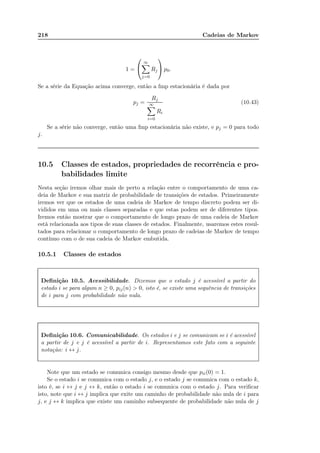 218 Cadeias de Markov
1 =


∞
j=0
Rj

 p0.
Se a série da Equação acima converge, então a fmp estacionária é dada por
pj =
Rj
∞
i=0
Ri
(10.43)
Se a série não converge, então uma fmp estacionária não existe, e pj = 0 para todo
j.
10.5 Classes de estados, propriedades de recorrência e pro-
babilidades limite
Nesta seção iremos olhar mais de perto a relação entre o comportamento de uma ca-
deia de Markov e sua matriz de probabilidade de transições de estados. Primeiramente
iremos ver que os estados de uma cadeia de Markov de tempo discreto podem ser di-
vididos em uma ou mais classes separadas e que estas podem ser de diferentes tipos.
Iremos então mostrar que o comportamento de longo prazo de uma cadeia de Markov
está relacionada aos tipos de suas classes de estados. Finalmente, usaremos estes resul-
tados para relacionar o comportamento de longo prazo de cadeias de Markov de tempo
contínuo com o de sua cadeia de Markov embutida.
10.5.1 Classes de estados
Deﬁnição 10.5. Acessibilidade. Dizemos que o estado j é acessível a partir do
estado i se para algum n ≥ 0, pij(n)  0, isto é, se existe uma sequência de transições
de i para j com probabilidade não nula.
Deﬁnição 10.6. Comunicabilidade. Os estados i e j se comunicam se i é acessível
a partir de j e j é acessível a partir de i. Representamos este fato com a seguinte
notação: i ↔ j.
Note que um estado se comunica consigo mesmo desde que pii(0) = 1.
Se o estado i se comunica com o estado j, e o estado j se comunica com o estado k,
isto é, se i ↔ j e j ↔ k, então o estado i se comunica com o estado j. Para veriﬁcar
isto, note que i ↔ j implica que exite um caminho de probabilidade não nula de i para
j, e j ↔ k implica que existe um caminho subsequente de probabilidade não nula de j
 