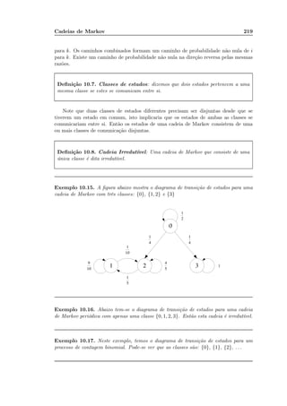 Cadeias de Markov 219
para k. Os caminhos combinados formam um caminho de probabilidade não nula de i
para k. Existe um caminho de probabilidade não nula na direção reversa pelas mesmas
razões.
Deﬁnição 10.7. Classes de estados: dizemos que dois estados pertencem a uma
mesma classe se estes se comunicam entre si.
Note que duas classes de estados diferentes precisam ser disjuntas desde que se
tiverem um estado em comum, isto implicaria que os estados de ambas as classes se
comunicariam entre si. Então os estados de uma cadeia de Markov consistem de uma
ou mais classes de comunicação disjuntas.
Deﬁnição 10.8. Cadeia Irredutível: Uma cadeia de Markov que consiste de uma
única classe é dita irredutível.
Exemplo 10.15. A ﬁgura abaixo mostra o diagrama de transição de estados para uma
cadeia de Markov com três classes: {0}, {1, 2} e {3}
Exemplo 10.16. Abaixo tem-se o diagrama de transição de estados para uma cadeia
de Markov periódica com apenas uma classe {0, 1, 2, 3}. Então esta cadeia é irredutível.
Exemplo 10.17. Neste exemplo, temos o diagrama de transição de estados para um
processo de contagem binomial. Pode-se ver que as classes são: {0}, {1}, {2}, . . .
 