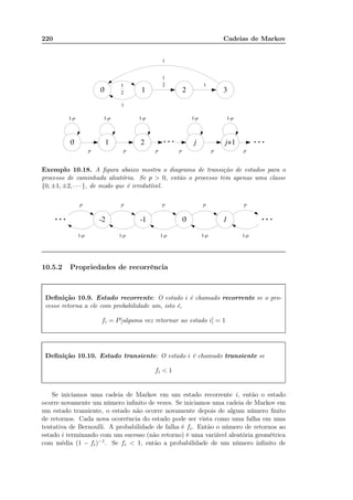 220 Cadeias de Markov
Exemplo 10.18. A ﬁgura abaixo mostra o diagrama de transição de estados para o
processo de caminhada aleatória. Se p  0, então o processo tem apenas uma classe
{0, ±1, ±2, · · · }, de modo que é irredutível.
10.5.2 Propriedades de recorrência
Deﬁnição 10.9. Estado recorrente: O estado i é chamado recorrente se o pro-
cesso retorna a ele com probabilidade um, isto é,
fi = P[alguma vez retornar ao estado i] = 1
Deﬁnição 10.10. Estado transiente: O estado i é chamado transiente se
fi  1
Se iniciamos uma cadeia de Markov em um estado recorrente i, então o estado
ocorre novamente um número inﬁnito de vezes. Se iniciamos uma cadeia de Markov em
um estado transiente, o estado não ocorre novamente depois de algum número ﬁnito
de retornos. Cada nova ocorrência do estado pode ser vista como uma falha em uma
tentativa de Bernoulli. A probabilidade de falha é fi. Então o número de retornos ao
estado i terminando com um sucesso (não retorno) é uma variável aleatória geométrica
com média (1 − fi)−1. Se fi  1, então a probabilidade de um número inﬁnito de
 